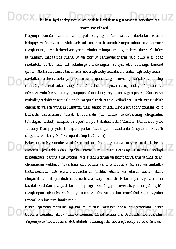 1. Erkin iqtisodiy zonalar tashkil etishning nazariy asoslari va
xorij tajribasi
Bugungi   kunda   zamon   taraqqiyot   etayotgan   bir   vaqtda   davlatlar   ertangi
kelajagi   va   bugunini   o’ylab   turli   xil   ishlar   olib   boradi.Bunga   sabab   davlatlarning
rivojlanishi, o’sib kelayotgan yosh avlodni  ertangi  kelajagi  uchun ularni  ish bilan
ta’minlash   maqsadida   mahalliy   va   xorijiy   sarmoyadorlarni   jalb   qilib   o’zi   bosh
islohatchi   bo’lib   turli   xil   sohalarga   moslashgan   faoliyat   olib   borishga   harakat
qiladi. Shulardan misol tariqasida erkin iqtisodiy zonalardir. Erkin iqtisodiy zona –
davlatlararo   kelishuvlarga   yoki   maxsus   qonunlarga   muvofiq,   xo’jalik   va   tashqi
iqtisodiy   faoliyat   bilan   shug’ullanish   uchun   imtiyozli   soliq,   moliya,   bojxona   va
erkin valyuta konvertatsiya, huquqiy sharoitlar joriy qilanadigan joydir. Xorijiy va
mahalliy tadbirkorlarni jalb etish maqsadlarida tashkil etiladi va ularda zarur ishlab
chiqarish va ish yuritish infratuzilmasi  barpo etiladi. Erkin iqtisodiy zonalar ko’p
hollarda   davlatlararo   tutash   hududlarda   (bir   necha   davlatlarning   chegaralari
tutashgan   hudud),   xalqaro   aeroportlar,   port   shaharlarda   (Masalan   Malayziya   yoki
Janubiy   Koriya)   yoki   transport   yollari   tutashgan   hududlarda   (Buyuk   ipak   yo’li
o’tgan davlatlar yoki Yevropa ittifoqi hududlari).
Erkin   iqtisodiy   zonalarda   alohida   xalqaro   huquqiy   status   joriy   qilinadi.   Lekin   u
qayerda   joylashishidan   qat’iy   nazar,   shu   mamlakatning   ajralmas   bo’lagi
hisoblanadi, barcha amaliyotlar (yer ajratish firma va kompaniyalarni tashkil etish,
chegaradan   yuklarni,   tovarlarni   olib   kirish   va   olib   chiqish).   Xorijiy   va   mahalliy
tadbirkorlarni   jalb   etish   maqsadlarida   tashkil   etiladi   va   ularda   zarur   ishlab
chiqarish   va   ish   yuritish   infratuzilmasi   barpo   etiladi.   Erkin   iqtisodiy   zonalarni
tashkil   etishdan   maqsad   ko plab   yangi   texnologiya,   investitsiyalarni   jalb   qilib,ʻ
rivojlangan   iqtisodiy   makon   yaratish   va   shu   yo l   bilan   mamlakat   iqtisodiyotini	
ʻ
tezkorlik bilan rivojlantirishdir.
Erkin   iqtisodiy   zonalarning   har   xil   turlari   mavjud:   erkin   omborxonalar,   erkin
bojxona   zonalari,   ilmiy   texnika   zonalari.Misol   uchun   ular   AQShda   texnoparklar,
Yaponiyada texnopolislar deb ataladi. Shuningdek, erkin iqtisodiy zonalar (asosan,
5