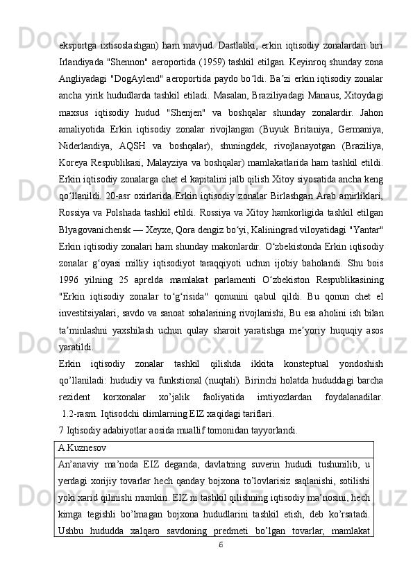 eksportga   ixtisoslashgan)   ham   mavjud.   Dastlabki,   erkin   iqtisodiy   zonalardan   biri
Irlandiyada "Shennon" aeroportida (1959) tashkil etilgan. Keyinroq shunday zona
Angliyadagi "DogAylend" aeroportida paydo bo ldi. Ba zi erkin iqtisodiy zonalarʻ ʼ
ancha  yirik  hududlarda  tashkil   etiladi. Masalan,  Braziliyadagi  Manaus,  Xitoydagi
maxsus   iqtisodiy   hudud   "Shenjen"   va   boshqalar   shunday   zonalardir.   Jahon
amaliyotida   Erkin   iqtisodiy   zonalar   rivojlangan   (Buyuk   Britaniya,   Germaniya,
Niderlandiya,   AQSH   va   boshqalar),   shuningdek,   rivojlanayotgan   (Braziliya,
Koreya Respublikasi,  Malayziya  va boshqalar)  mamlakatlarida ham  tashkil  etildi.
Erkin iqtisodiy zonalarga chet el kapitalini jalb qilish Xitoy siyosatida ancha keng
qo llanildi.   20-asr   oxirlarida   Erkin   iqtisodiy   zonalar   Birlashgan   Arab   amirliklari,	
ʻ
Rossiya  va  Polshada  tashkil  etildi.  Rossiya   va  Xitoy  hamkorligida  tashkil   etilgan
Blyagovanichensk — Xeyxe, Qora dengiz bo yi, Kaliningrad viloyatidagi "Yantar"	
ʻ
Erkin iqtisodiy zonalari ham shunday makonlardir.   O zbekistonda Erkin iqtisodiy	
ʻ
zonalar   g oyasi   milliy   iqtisodiyot   taraqqiyoti	
ʻ   uchun   ijobiy   baholandi.   Shu   bois
1996   yilning   25   aprelda   mamlakat   parlamenti   O zbekiston   Respublikasining	
ʻ
"Erkin   iqtisodiy   zonalar   to g risida"   qonunini   qabul	
ʻ ʻ   qildi.   Bu   qonun   chet   el
investitsiyalari, savdo va sanoat sohalarining rivojlanishi,   Bu esa aholini ish bilan
ta minlashni   yaxshilash   uchun   qulay   sharoit   yaratishga	
ʼ   me yoriy   huquqiy   asos	ʼ
yaratildi.
Erkin   iqtisodiy   zonalar   tashkil   qilishda   ikkita   konsteptual   yondoshish
qo’llaniladi:   hududiy   va   funkstional   (nuqtali).   Birinchi   holatda   hududdagi   barcha
rezident   korxonalar   xo’jalik   faoliyatida   imtiyozlardan   foydalanadilar.
  1.2-rasm. Iqtisodchi olimlarning EIZ xaqidagi tariflari.
7 Iqtisodiy adabiyotlar aosida muallif tomonidan tayyorlandi.
A.Kuznesov
An’anaviy   ma’noda   EIZ   deganda,   davlatning   suverin   hududi   tushunilib,   u
yerdagi   xorijiy   tovarlar   hech   qanday   bojxona   to’lovlarisiz   saqlanishi,   sotilishi
yoki xarid qilinishi mumkin .  EIZ ni tashkil qilishning iqtisodiy ma’nosini, hech
kimga   tegishli   bo’lmagan   bojxona   hududlarini   tashkil   etish,   deb   ko’rsatadi.
Ushbu   hududda   xalqaro   savdoning   predmeti   bo’lgan   tovarlar,   mamlakat
6