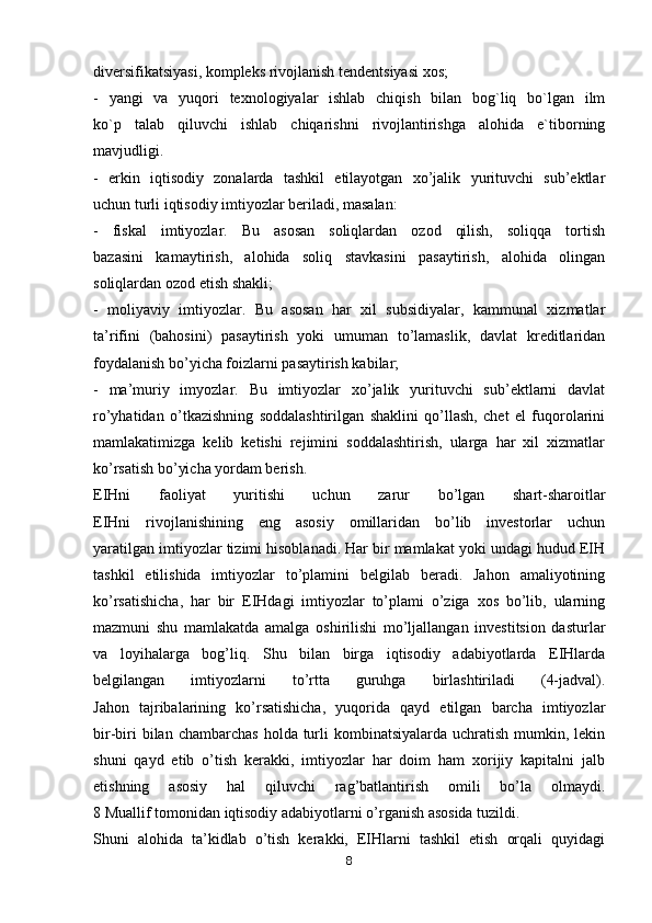 divеrsifikаtsiyasi, kоmplеks rivоjlаnish tеndеntsiyasi хоs;
-   yangi   vа   yuqоri   tехnоlоgiyalаr   ishlаb   chiqish   bilаn   bоg`liq   bo`lgаn   ilm
ko`p   tаlаb   qiluvchi   ishlаb   chiqаrishni   rivоjlаntirishgа   аlоhidа   e`tibоrning
mаvjudligi.
-   erkin   iqtisodiy   zonalarda   tashkil   etilayotgan   xo’jalik   yurituvchi   sub’ektlar
uchun turli iqtisodiy imtiyozlar beriladi, masalan:
-   fiskal   imtiyozlar.   Bu   asosan   soliqlardan   ozod   qilish,   soliqqa   tortish
bazasini   kamaytirish,   alohida   soliq   stavkasini   pasaytirish,   alohida   olingan
soliqlardan ozod etish shakli;
-   moliyaviy   imtiyozlar.   Bu   asosan   har   xil   subsidiyalar,   kammunal   xizmatlar
ta’rifini   (bahosini)   pasaytirish   yoki   umuman   to’lamaslik,   davlat   kreditlaridan
foydalanish bo’yicha foizlarni pasaytirish kabilar;
-   ma’muriy   imyozlar.   Bu   imtiyozlar   xo’jalik   yurituvchi   sub’ektlarni   davlat
ro’yhatidan   o’tkazishning   soddalashtirilgan   shaklini   qo’llash,   chet   el   fuqorolarini
mamlakatimizga   kelib   ketishi   rejimini   soddalashtirish,   ularga   har   xil   xizmatlar
ko’rsatish bo’yicha yordam berish.
EIHni   faoliyat   yuritishi   uchun   zarur   bo’lgan   shart-sharoitlar
EIHni   rivojlanishining   eng   asosiy   omillaridan   bo’lib   investorlar   uchun
yaratilgan imtiyozlar tizimi hisoblanadi. Har bir mamlakat yoki undagi hudud EIH
tashkil   etilishida   imtiyozlar   to’plamini   belgilab   beradi.   Jahon   amaliyotining
ko’rsatishicha,   har   bir   EIHdagi   imtiyozlar   to’plami   o’ziga   xos   bo’lib,   ularning
mazmuni   shu   mamlakatda   amalga   oshirilishi   mo’ljallangan   investitsion   dasturlar
va   loyihalarga   bog’liq.   Shu   bilan   birga   iqtisodiy   adabiyotlarda   EIHlarda
belgilangan   imtiyozlarni   to’rtta   guruhga   birlashtiriladi   (4-jadval).
Jahon   tajribalarining   ko’rsatishicha,   yuqorida   qayd   etilgan   barcha   imtiyozlar
bir-biri   bilan chambarchas   holda turli  kombinatsiyalarda  uchratish  mumkin,  lekin
shuni   qayd   etib   o’tish   kerakki,   imtiyozlar   har   doim   ham   xorijiy   kapitalni   jalb
etishning   asosiy   hal   qiluvchi   rag’batlantirish   omili   bo’la   olmaydi.
8 Muallif tomonidan iqtisodiy adabiyotlarni o’rganish asosida tuzildi.
Shuni   alohida   ta’kidlab   o’tish   kerakki,   EIHlarni   tashkil   etish   orqali   quyidagi
8 