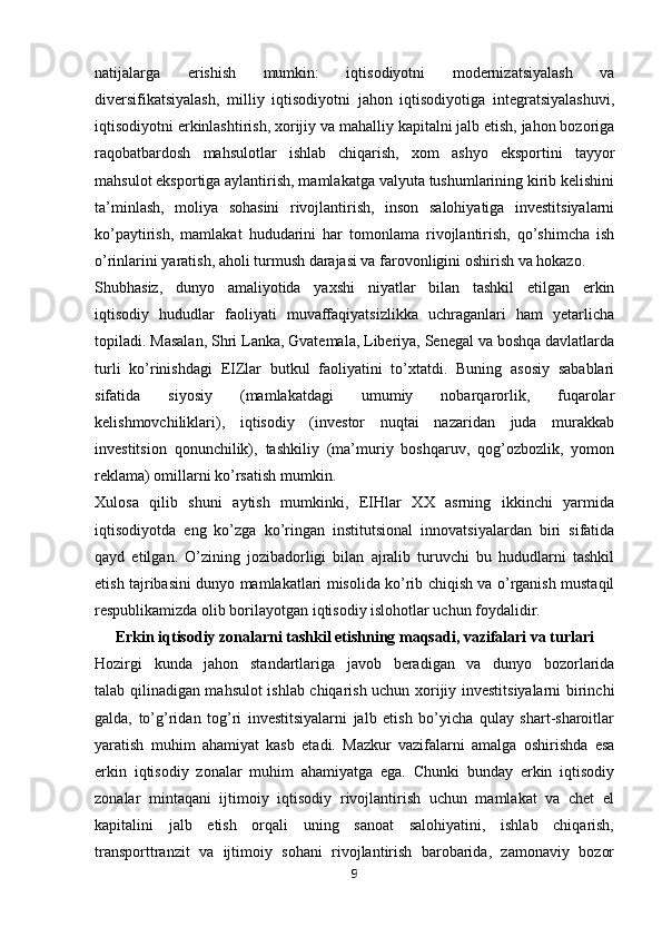 natijalarga   erishish   mumkin:   iqtisodiyotni   modernizatsiyalash   va
diversifikatsiyalash,   milliy   iqtisodiyotni   jahon   iqtisodiyotiga   integratsiyalashuvi,
iqtisodiyotni erkinlashtirish, xorijiy va mahalliy kapitalni jalb etish, jahon bozoriga
raqobatbardosh   mahsulotlar   ishlab   chiqarish,   xom   ashyo   eksportini   tayyor
mahsulot eksportiga aylantirish, mamlakatga valyuta tushumlarining kirib kelishini
ta’minlash,   moliya   sohasini   rivojlantirish,   inson   salohiyatiga   investitsiyalarni
ko’paytirish,   mamlakat   hududarini   har   tomonlama   rivojlantirish,   qo’shimcha   ish
o’rinlarini yaratish, aholi turmush darajasi va farovonligini oshirish va hokazo.
Shubhasiz,   dunyo   amaliyotida   yaxshi   niyatlar   bilan   tashkil   etilgan   erkin
iqtisodiy   hududlar   faoliyati   muvaffaqiyatsizlikka   uchraganlari   ham   yetarlicha
topiladi. Masalan, Shri Lanka, Gvatemala, Liberiya, Senegal va boshqa davlatlarda
turli   ko’rinishdagi   EIZlar   butkul   faoliyatini   to’xtatdi.   Buning   asosiy   sabablari
sifatida   siyosiy   (mamlakatdagi   umumiy   nobarqarorlik,   fuqarolar
kelishmovchiliklari),   iqtisodiy   (investor   nuqtai   nazaridan   juda   murakkab
investitsion   qonunchilik),   tashkiliy   (ma’muriy   boshqaruv,   qog’ozbozlik,   yomon
reklama) omillarni ko’rsatish mumkin.
Xulosa   qilib   shuni   aytish   mumkinki,   EIHlar   XX   asrning   ikkinchi   yarmida
iqtisodiyotda   eng   ko’zga   ko’ringan   institutsional   innovatsiyalardan   biri   sifatida
qayd   etilgan.   O’zining   jozibadorligi   bilan   ajralib   turuvchi   bu   hududlarni   tashkil
etish tajribasini dunyo mamlakatlari misolida ko’rib chiqish va o’rganish mustaqil
respublikamizda olib borilayotgan iqtisodiy islohotlar uchun foydalidir.
Erkin iqtisodiy zonalarni tashkil etishning maqsadi, vazifalari va turlari
Hozirgi   kunda   jahon   standartlariga   javob   beradigan   va   dunyo   bozorlarida
talab qilinadigan mahsulot ishlab chiqarish uchun xorijiy investitsiyalarni birinchi
galda,   to’g’ridan   tog’ri   investitsiyalarni   jalb   etish   bo’yicha   qulay   shart-sharoitlar
yaratish   muhim   ahamiyat   kasb   etadi.   Mazkur   vazifalarni   amalga   oshirishda   esa
erkin   iqtisodiy   zonalar   muhim   ahamiyatga   ega.   Chunki   bunday   erkin   iqtisodiy
zonalar   mintaqani   ijtimoiy   iqtisodiy   rivojlantirish   uchun   mamlakat   va   chet   el
kapitalini   jalb   etish   orqali   uning   sanoat   salohiyatini,   ishlab   chiqarish,
transporttranzit   va   ijtimoiy   sohani   rivojlantirish   barobarida,   zamonaviy   bozor
9