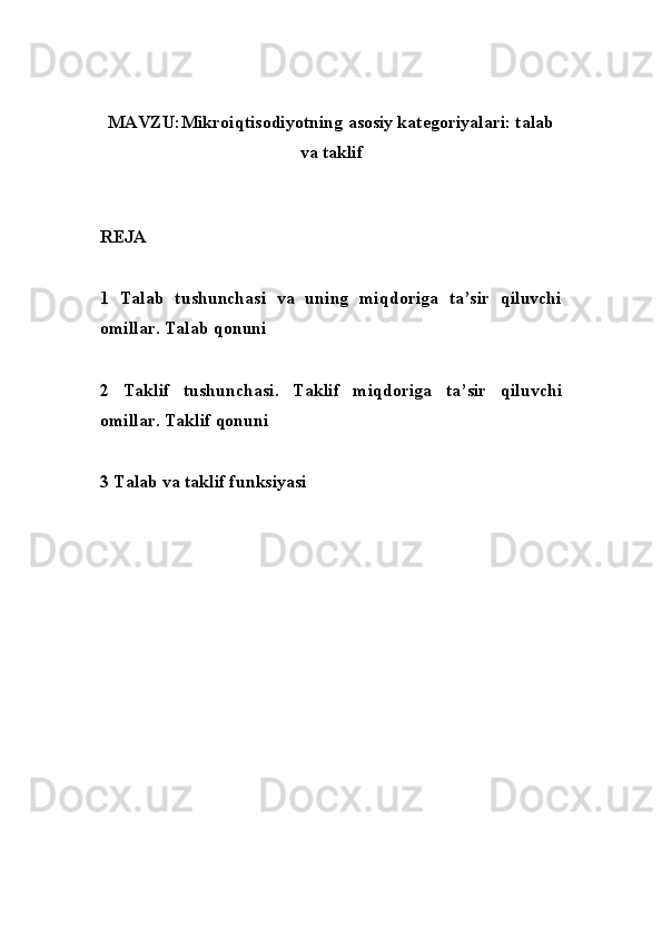 MAVZU: Mikroiqtisodiyotning asosiy kategoriyalari: talab
va taklif
REJA
1   Talab   tushunchasi   va   uning   miqdoriga   ta’sir   qiluvchi
omillar. Talab qonuni
2   Taklif   tushunchasi.   Taklif   miqdoriga   ta’sir   qiluvchi
omillar. Taklif qonuni
3  Talab va taklif funksiyasi 