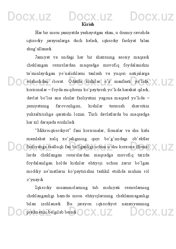 Kirish
Har bir inson jamiyatda yashayotgan ekan, u doimiy ravishda
iq tisodiy   jarayonlarga   duch   keladi,   iqtisodiy   faoliyat   bilan
shug‘ullanadi. 
Jamiyat   va   undagi   har   bir   shaxsning   asosiy   maqsadi
cheklangan   resurslardan   maqsadga   muvofiq   foydalanishni
ta’minlaydigan   yo‘na lishlarni   tanlash   va   yuqori   natijalarga
erishishdan   iborat.   Odatda   kishi lar   o‘z   manfaati   yo‘lida,
korxonalar – foyda miqdorini ko‘pay tirish yo‘lida harakat qiladi,
davlat   bo‘lsa   ana   shular   faoliyatini   yagona   maqsad   yo‘lida   –
jamiyatning   farovonligini,   kishilar   turmush   sha roitini
yuksaltirishga   qaratishi   lozim.   Turli   davlatlarda   bu   maqsadga
har xil darajada erishiladi. 
“Mikroiqtisodiyot”   fani   korxonalar,   firmalar   va   shu   kabi
mam lakat   xalq   xo‘jaligining   quyi   bo‘g‘inidagi   ob’ektlar
faoliyatiga taal luqli fan bo‘lganligi uchun u shu korxona (firma)
larda   cheklangan   resurslardan   maqsadga   muvofiq   tarzda
foydalanilgan   holda   kishilar   ehtiyoji   uchun   zarur   bo‘lgan
moddiy   ne’matlarni   ko‘paytirishni   tashkil   etishda   muhim   rol
o‘ynaydi.
Iqtisodiy   muammolarning   tub   mohiyati   resurslarning
cheklangan ligi   hamda   inson   ehtiyojlarining   cheklanmaganligi
bilan   izohlanadi.   Bu   jarayon   iqtisodiyot   nazariyasining
predmetini belgilab beradi. 