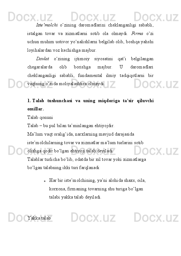 Iste’molchi   o‘zining   daromadlarini   cheklanganligi   sababli,
istal gan   tovar   va   xizmatlarni   sotib   ola   olmaydi.   Firma   o‘zi
uchun muhim ustivor yo‘nalishlarni belgilab olib, boshqa yahshi
loyihalardan voz kechishga majbur.
Davlat   o‘zining   ijtimoiy   siyosatini   qat’i   belgilangan
chegaralarda   olib   borishga   majbur.   U   daromadlari
cheklanganligi   sababli,   funda mental   ilmiy   tadqiqotlarni   bir
vaqtning o‘zida moliyalashtira olmaydi. 
1.  Talab   tushunchasi   va   uning   miqdoriga   ta’sir   qiluvchi
omillar. 
Talab qonuni 
Talab – bu pul bilan ta’minlangan ehtiyojdir. 
Ma’lum vaqt oralig‘ida, narxlarning mavjud darajasida 
iste’molchilarning tovar va xizmatlar ma’lum turlarini sotib 
olishga qodir bo‘lgan ehtiyoji talab deyiladi. 
Talablar turlicha bo‘lib, odatda bir xil tovar yoki xizmatlarga 
bo‘lgan talabning ikki turi farqlanadi: 
o Har bir iste’molchining, ya’ni alohida shaxs, oila, 
korxona, firmaning tovarning shu turiga bo‘lgan 
talabi yakka talab deyiladi. 
Yakka talab  