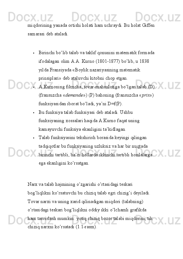 miqdorining yanada ortishi holati ham uchraydi. Bu holat Giffen
samarasi deb ataladi. 
 Birinchi bo‘lib talab va taklif qonunini matematik formada
ifodalagan olim A.A. Kurno (1801-1877) bo‘lib, u 1838 
yilda Fransiyada «Boylik nazariyasining matematik 
prinsiplari» deb ataluvchi kitobni chop etgan. 
 A.Kurnoning fikricha, tovar-mahsulotiga bo‘lgan talab (D)
(fransuzcha « demande ») (P) bahoning (fransuzcha « prix ») 
funksiyasidan iborat bo‘ladi, ya’ni D=f(P). 
 Bu funksiya talab funksiyasi deb ataladi. Ushbu 
funksiyaning xossalari haqida A.Kurno faqat uning 
kamayuvchi funksiya ekanligini ta’kidlagan. 
 Talab funksiyasini tekshirish borasida keyingi qilingan 
tadqiqotlar bu funksiyaning uzluksiz va har bir nuqtada 
birinchi tartibli, ba’zi hollarda ikkinchi tartibli hosilalarga 
ega ekanligini ko‘rsatgan. 
Narx va talab hajmining o‘zgarishi o‘rtasidagi teskari 
bog‘liqlikni ko‘rsatuvchi bu chiziq talab egri chizig‘i deyiladi. 
Tovar narxi va uning xarid qilinadigan miqdori (talabning) 
o‘rtasidagi teskari bog‘liqlikni oddiy ikki o‘lchamli grafikda 
ham tasvirlash mumkin: yotiq chiziq bozor talabi miqdorini, tik 
chiziq narxni ko‘rsatadi (1.1-rasm).  