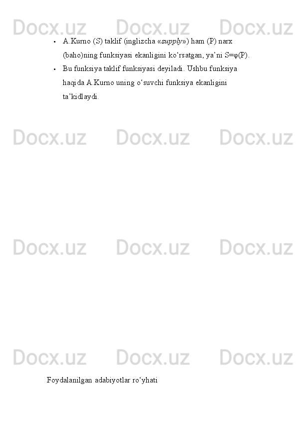  A.Kurno (S) taklif (inglizcha « supply ») ham (P) narx 
(baho)ning funksiyasi ekanligini ko‘rsatgan, ya’ni S=φ(P). 
 Bu funksiya taklif funksiyasi deyiladi. Ushbu funksiya 
haqida A.Kurno uning o‘suvchi funksiya ekanligini 
ta’kidlaydi. 
 Foydalanilgan  adabiyotlar ro‘yhati 