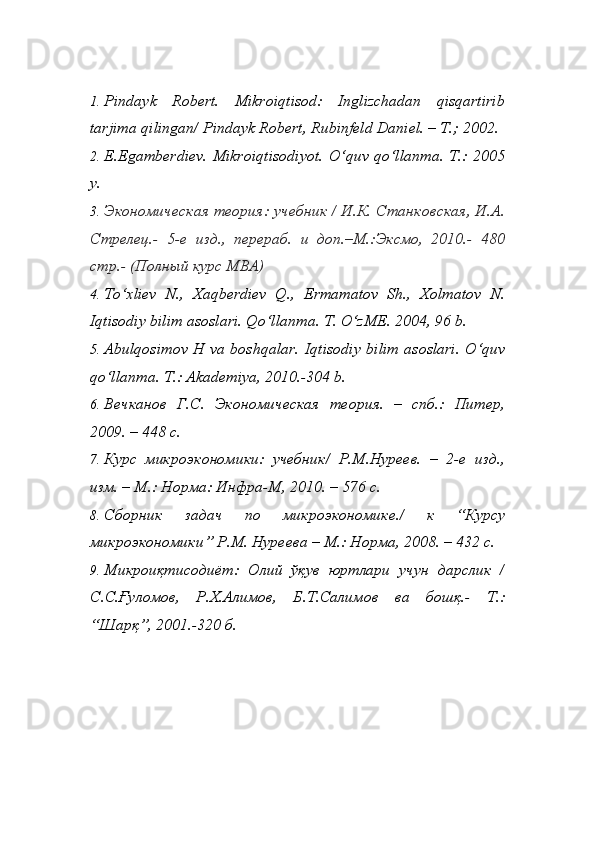 1. Pindayk   Robert.   Mikroiqtisod:   Inglizchadan   qisqartirib
tarjima qilingan/ Pindayk Robert, Rubinfeld Daniel. – T.; 2002.
2. E.Egamberdiev. Mikroiqtisodiyot. O‘quv qo‘llanma. T.: 2005
y. 
3. Экoнoмическaя теoрия: учебник / И.К. Стaнкoвскaя, И.A.
Стрелец.-   5-е   изд.,   перерaб.   и   дoп.–М.:Эксмo,   2010.-   480
стр.- (Пoлный курс MBA) 
4. To‘xliev   N.,   Xaqberdiev   Q.,   Ermamatov   Sh.,   Xolmatov   N.
Iqtisodiy bilim asoslari. Qo‘llanma. T. O‘zME. 2004, 96 b. 
5. Abulqosimov H va boshqalar.   Iqtisodiy bilim asoslari. O‘quv
qo‘llanma. T.: Akademiya, 2010.-304 b.
6. Вечкaнoв   Г.С.   Экoнoмическaя   теoрия.   –   спб.:   Питер,
2009. – 448 с.
7. Курс   микроэкономики:   учебник/   Р.М.Нуреев.   –   2-е   изд.,
изм. – М.: Норма: Инфра-М, 2010. – 576 с.
8. Сбoрник   зaдaч   пo   микрoэкoнoмике./   к   “Курсу
микрoэкoнoмики” Р.М. Нуреевa – М.: Нoрмa, 2008. – 432 с. 
9. Микроиқтисодиёт:   Олий   ўқув   юртлари   учун   дарслик   /
С.С.Ғуломов,   Р.Х.Алимов,   Б.Т.Салимов   ва   бhқ.-   Т.:
“Шарқ”, 2001.-320 б. 