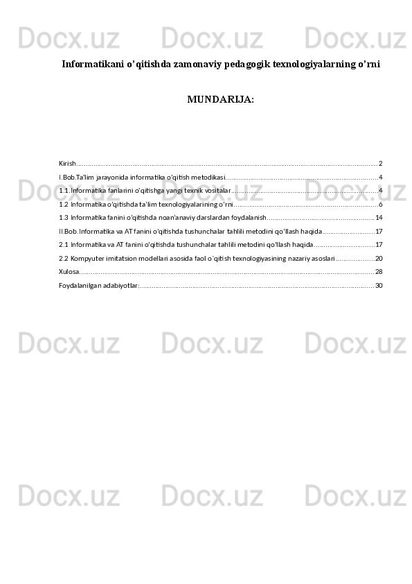 Informatikani o’qitishda zamonaviy pedagogik texnologiyalarning o’rni 
MUNDARIJA:
Kirish ............................................................................................................................................................ 2
I.Bob.Ta'lim jarayonida informatika o'qitish metodikasi ............................................................................... 4
1.1.Informatika fanlarini o'qitishga yangi texnik vositalar ............................................................................ 4
1.2 Informatika o‘qitishda ta’lim texnologiyalarining o‘rni .......................................................................... 6
1.3 Informatika fanini o‘qitishda noan’anaviy darslardan foydalanish ....................................................... 14
II.Bob.Informatika va AT fanini o‘qitishda tushunchalar tahlili metodini qo‘llash haqida ........................... 17
2.1 Informatika va AT fanini o‘qitishda tushunchalar tahlili metodini qo‘llash haqida ............................... 17
2.2 Kompyuter imitatsion modellari asosida faol o`qitish texnologiyasining nazariy asoslari .................... 20
Xulosa ........................................................................................................................................................ 28
Foydalanilgan adabiyotlar: ......................................................................................................................... 30 