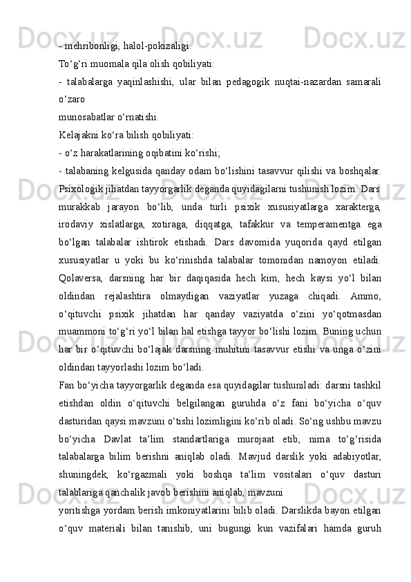 - mehribonligi, halol-pokizaligi.
To‘g‘ri muomala qila olish qobiliyati:
-   talabalarga   yaqinlashishi,   ular   bilan   pedagogik   nuqtai-nazardan   samarali
o‘zaro
munosabatlar o‘rnatishi.
Kelajakni ko‘ra bilish qobiliyati:
- o‘z harakatlarining oqibatini ko‘rishi;
- talabaning kelgusida qanday odam bo‘lishini tasavvur qilishi va boshqalar.
Psixologik jihatdan tayyorgarlik deganda quyidagilarni tushunish lozim. Dars
murakkab   jarayon   bo‘lib,   unda   turli   psixik   xususiyatlarga   xarakterga,
irodaviy   xislatlarga,   xotiraga,   diqqatga,   tafakkur   va   temperamentga   ega
bo‘lgan   talabalar   ishtirok   etishadi.   Dars   davomida   yuqorida   qayd   etilgan
xususiyatlar   u   yoki   bu   ko‘rinishda   talabalar   tomonidan   namoyon   etiladi.
Qolaversa,   darsning   har   bir   daqiqasida   hech   kim,   hech   kaysi   yo‘l   bilan
oldindan   rejalashtira   olmaydigan   vaziyatlar   yuzaga   chiqadi.   Ammo,
o‘qituvchi   psixik   jihatdan   har   qanday   vaziyatda   o‘zini   yo‘qotmasdan
muammoni to‘g‘ri yo‘l bilan hal etishga tayyor bo‘lishi lozim. Buning uchun
har   bir   o‘qituvchi   bo‘lajak   darsning   muhitini   tasavvur   etishi   va   unga   o‘zini
oldindan tayyorlashi lozim bo‘ladi.
Fan bo‘yicha tayyorgarlik deganda esa quyidagilar tushuniladi: darsni tashkil
etishdan   oldin   o‘qituvchi   belgilangan   guruhda   o‘z   fani   bo‘yicha   o‘quv
dasturidan qaysi mavzuni o‘tishi lozimligini ko‘rib oladi. So‘ng ushbu mavzu
bo‘yicha   Davlat   ta’lim   standartlariga   murojaat   etib,   nima   to‘g‘risida
talabalarga   bilim   berishni   aniqlab   oladi.   Mavjud   darslik   yoki   adabiyotlar,
shuningdek,   ko‘rgazmali   yoki   boshqa   ta’lim   vositalari   o‘quv   dasturi
talablariga qanchalik javob berishini aniqlab, mavzuni
yoritishga yordam berish imkoniyatlarini bilib oladi. Darslikda bayon etilgan
o‘quv   materiali   bilan   tanishib,   uni   bugungi   kun   vazifalari   hamda   guruh