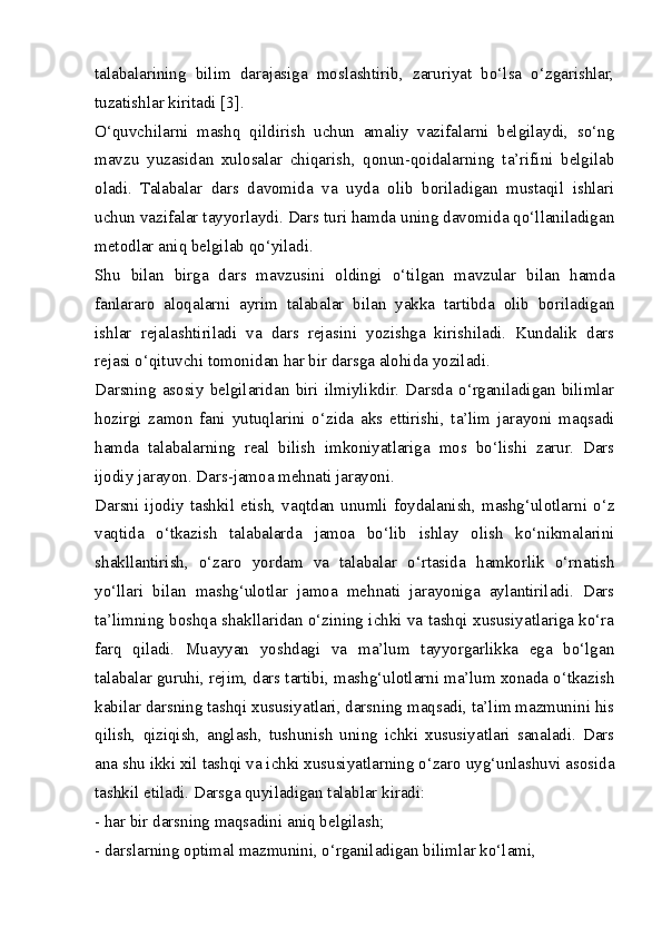 talabalarining   bilim   darajasiga   moslashtirib,   zaruriyat   bo‘lsa   o‘zgarishlar,
tuzatishlar kiritadi [3].
O‘quvchilarni   mashq   qildirish   uchun   amaliy   vazifalarni   belgilaydi,   so‘ng
mavzu   yuzasidan   xulosalar   chiqarish,   qonun-qoidalarning   ta’rifini   belgilab
oladi.   Talabalar   dars   davomida   va   uyda   olib   boriladigan   mustaqil   ishlari
uchun vazifalar tayyorlaydi. Dars turi hamda uning davomida qo‘llaniladigan
metodlar aniq belgilab qo‘yiladi.
Shu   bilan   birga   dars   mavzusini   oldingi   o‘tilgan   mavzular   bilan   hamda
fanlararo   aloqalarni   ayrim   talabalar   bilan   yakka   tartibda   olib   boriladigan
ishlar   rejalashtiriladi   va   dars   rejasini   yozishga   kirishiladi.   Kundalik   dars
rejasi o‘qituvchi tomonidan har bir darsga alohida yoziladi.
Darsning   asosiy   belgilaridan   biri   ilmiylikdir.  Darsda   o‘rganiladigan   bilimlar
hozirgi   zamon   fani   yutuqlarini   o‘zida   aks   ettirishi,   ta’lim   jarayoni   maqsadi
hamda   talabalarning   real   bilish   imkoniyatlariga   mos   bo‘lishi   zarur.   Dars
ijodiy jarayon. Dars-jamoa mehnati jarayoni.
Darsni  ijodiy   tashkil  etish,  vaqtdan   unumli  foydalanish,   mashg‘ulotlarni  o‘z
vaqtida   o‘tkazish   talabalarda   jamoa   bo‘lib   ishlay   olish   ko‘nikmalarini
shakllantirish,   o‘zaro   yordam   va   talabalar   o‘rtasida   hamkorlik   o‘rnatish
yo‘llari   bilan   mashg‘ulotlar   jamoa   mehnati   jarayoniga   aylantiriladi.   Dars
ta’limning boshqa shakllaridan o‘zining ichki va tashqi xususiyatlariga ko‘ra
farq   qiladi.   Muayyan   yoshdagi   va   ma’lum   tayyorgarlikka   ega   bo‘lgan
talabalar guruhi, rejim, dars tartibi, mashg‘ulotlarni ma’lum xonada o‘tkazish
kabilar darsning tashqi xususiyatlari, darsning maqsadi, ta’lim mazmunini his
qilish,   qiziqish,   anglash,   tushunish   uning   ichki   xususiyatlari   sanaladi.   Dars
ana shu ikki xil tashqi va ichki xususiyatlarning o‘zaro uyg‘unlashuvi asosida
tashkil etiladi. Darsga quyiladigan talablar kiradi:
- har bir darsning maqsadini aniq belgilash;
- darslarning optimal mazmunini, o‘rganiladigan bilimlar ko‘lami, 