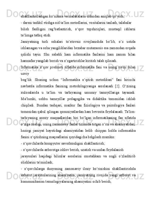 shakllantiriladigan ko‘nikma va malakalarni oldindan aniqlab qo‘yish;
- darsni tashkil etishga oid ta’lim metodlarini, vositalarini tanlash, talabalar
bilish   faolligini   rag‘batlantirish,   o‘quv   topshiriqlari,   mustaqil   ishlarni
ta’limga tatbiq etish.
Jamiyatning   turli   sohalari   to‘xtovsiz   rivojlanishda   bo‘lib,   o‘z   ustida
ishlamagan va soha yangiliklaridan bexabar mutaxassis esa zamondan orqada
qolishi   tayin.   Shu   sababli   ham   informatika   fanlarini   ham   zamon   bilan
hamnafas yangilab borish va o‘zgartirishlar kiritish talab qilinadi.
Informatika   o‘quv   predmeti   sifatida   informatika   fani   va   uning   rivoji   bilan
uzviy
bog‘lik.   Shuning   uchun   “Informatika   o‘qitish   metodikasi”   fani   birinchi
navbatda   informatika   fanining   metodologiyasiga   asoslanadi   [2].   O‘zining
xulosalarida   u   ta’lim   va   tarbiyaning   umumiy   tamoyillariga   tayanadi.
Ma’lumki,   ushbu   tamoyillar   pedagogika   va   didaktika   tomonidan   ishlab
chiqiladi.   Bundan   tashqari,   mazkur   fan   fiziologiya   va   psixologiya   fanlari
tomonidan qabul qilingan qonuniyatlardan ham bevosita foydalanadi. Ta’lim-
tarbiyaning   asosiy   maqsadlaridan   biri   bo‘lgan   informatikaning   fan   sifatida
o‘ziga xosligi, uning zamonaviy fanlar tizimida tutgan o‘rni va ahamiyatidan,
hozirgi   jamiyat   hayotidagi   ahamiyatidan   kelib   chiqqan   holda   informatika
fanini o‘qitishning maqsadlarini quyidagicha belgilash mumkin:
- o‘quvchilarda kompyuter savodxonligini shakllantirish;
- o‘quvchilarda axborotga ishlov berish, uzatish va undan foydalanish
jarayonlari   haqidagi   bilimlar   asoslarini   mustahkam   va   ongli   o‘zlashtirib
olishlarini ta’minlash;
-   o‘quvchilarga   dunyoning   zamonaviy   ilmiy   ko‘rinishini   shakllantirishda
axborot   jarayonlarining   ahamiyatini,   jamiyatning   rivojida   yangi   axborot   va
kommunikasion texnologiyalarning ahamiyatini ochib berish; 