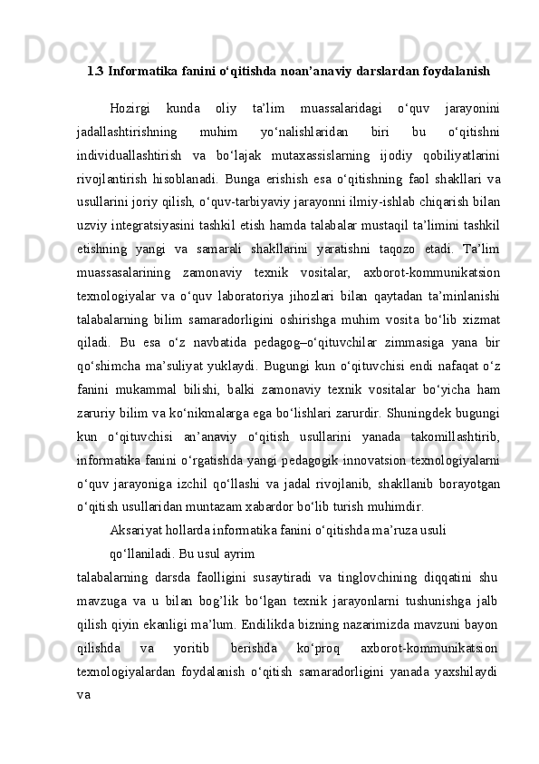 1.3 Informatika fanini o‘qitishda noan’anaviy darslardan foydalanish
Hozirgi   kunda   oliy   ta’lim   muassalaridagi   o‘quv   jarayonini
jadallashtirishning   muhim   yo‘nalishlaridan   biri   bu   o‘qitishni
individuallashtirish   va   bo‘lajak   mutaxassislarning   ijodiy   qobiliyatlarini
rivojlantirish   hisoblanadi.   Bunga   erishish   esa   o‘qitishning   faol   shakllari   va
usullarini joriy qilish, o‘quv-tarbiyaviy jarayonni ilmiy-ishlab chiqarish bilan
uzviy integratsiyasini tashkil etish hamda talabalar mustaqil ta’limini tashkil
etishning   yangi   va   samarali   shakllarini   yaratishni   taqozo   etadi.   Ta’lim
muassasalarining   zamonaviy   texnik   vositalar,   axborot-kommunikatsion
texnologiyalar   va   o‘quv   laboratoriya   jihozlari   bilan   qaytadan   ta’minlanishi
talabalarning   bilim   samaradorligini   oshirishga   muhim   vosita   bo‘lib   xizmat
qiladi.   Bu   esa   o‘z   navbatida   pedagog–o‘qituvchilar   zimmasiga   yana   bir
qo‘shimcha   ma’suliyat   yuklaydi.   Bugungi   kun   o‘qituvchisi   endi   nafaqat   o‘z
fanini   mukammal   bilishi,   balki   zamonaviy   texnik   vositalar   bo‘yicha   ham
zaruriy bilim va ko‘nikmalarga ega bo‘lishlari zarurdir. Shuningdek bugungi
kun   o‘qituvchisi   an’anaviy   o‘qitish   usullarini   yanada   takomillashtirib,
informatika fanini o‘rgatishda yangi pedagogik innovatsion texnologiyalarni
o‘quv   jarayoniga   izchil   qo‘llashi   va   jadal   rivojlanib,   shakllanib   borayotgan
o‘qitish usullaridan muntazam xabardor bo‘lib turish muhimdir.
Aksariyat hollarda informatika fanini o‘qitishda ma’ruza usuli 
qo‘llaniladi. Bu usul ayrim
talabalarning   darsda   faolligini   susaytiradi   va   tinglovchining   diqqatini   shu
mavzuga   va   u   bilan   bog’lik   bo‘lgan   texnik   jarayonlarni   tushunishga   jalb
qilish qiyin ekanligi ma’lum. Endilikda bizning nazarimizda mavzuni bayon
qilishda   va   yoritib   berishda   ko‘proq   axborot-kommunikatsion
texnologiyalardan   foydalanish   o‘qitish   samaradorligini   yanada   yaxshilaydi
va