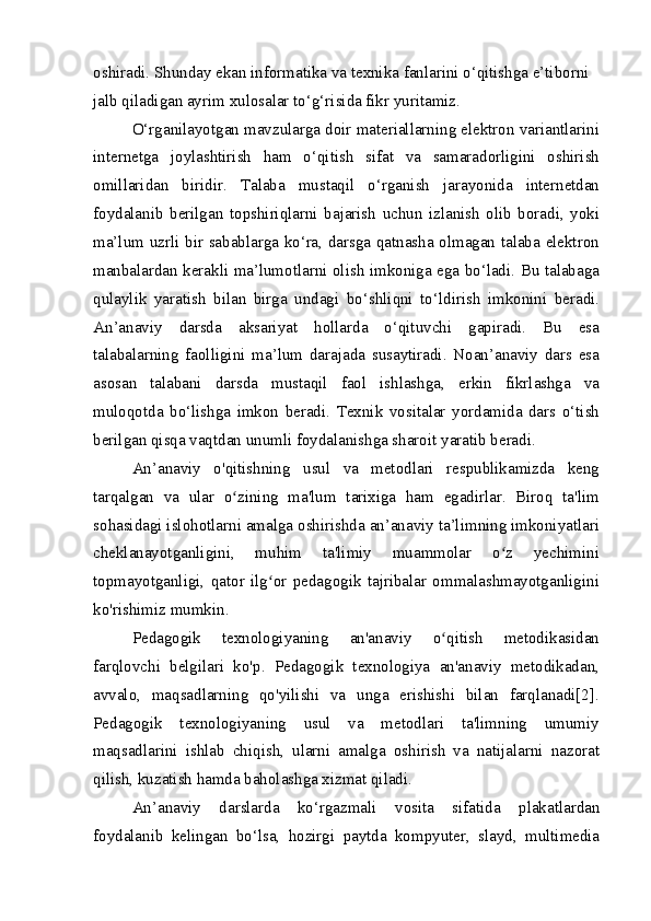 oshiradi. Shunday ekan informatika va texnika fanlarini o‘qitishga e’tiborni 
jalb qiladigan ayrim xulosalar to‘g‘risida fikr yuritamiz.
O‘rganilayotgan mavzularga doir materiallarning elektron variantlarini
internetga   joylashtirish   ham   o‘qitish   sifat   va   samaradorligini   oshirish
omillaridan   biridir.   Talaba   mustaqil   o‘rganish   jarayonida   internetdan
foydalanib   berilgan   topshiriqlarni   bajarish   uchun   izlanish   olib   boradi,   yoki
ma’lum uzrli bir sabablarga ko‘ra, darsga qatnasha olmagan talaba elektron
manbalardan kerakli ma’lumotlarni olish imkoniga ega bo‘ladi. Bu talabaga
qulaylik   yaratish   bilan   birga   undagi   bo‘shliqni   to‘ldirish   imkonini   beradi.
An’anaviy   darsda   aksariyat   hollarda   o‘qituvchi   gapiradi.   Bu   esa
talabalarning   faolligini   ma’lum   darajada   susaytiradi.   Noan’anaviy   dars   esa
asosan   talabani   darsda   mustaqil   faol   ishlashga,   erkin   fikrlashga   va
muloqotda   bo‘lishga   imkon   beradi.   Texnik   vositalar   yordamida   dars   o‘tish
berilgan qisqa vaqtdan unumli foydalanishga sharoit yaratib beradi.
An’anaviy   o'qitishning   usul   va   metodlari   respublikamizda   keng
tarqalgan   va   ular   o zining   ma'lum   tarixiga   ham   egadirlar.   Biroq   ta'limʻ
sohasidagi islohotlarni amalga oshirishda an’anaviy ta’limning imkoniyatlari
cheklanayotganligini,   muhim   ta'limiy   muammolar   o z   yechimini	
ʻ
topmayotganligi,   qator   ilg or   pedagogik   tajribalar   ommalashmayotganligini	
ʻ
ko'rishimiz mumkin.
Pedagogik   texnologiyaning   an'anaviy   o qitish   metodikasidan	
ʻ
farqlovchi   belgilari   ko'p.   Pedagogik   texnologiya   an'anaviy   metodikadan,
avvalo,   maqsadlarning   qo'yilishi   va   unga   erishishi   bilan   farqlanadi[2].
Pedagogik   texnologiyaning   usul   va   metodlari   ta'limning   umumiy
maqsadlarini   ishlab   chiqish,   ularni   amalga   oshirish   va   natijalarni   nazorat
qilish, kuzatish hamda baholashga xizmat qiladi.
An’anaviy   darslarda   ko‘rgazmali   vosita   sifatida   plakatlardan
foydalanib   kelingan   bo‘lsa,   hozirgi   paytda   kompyuter,   slayd,   multimedia 