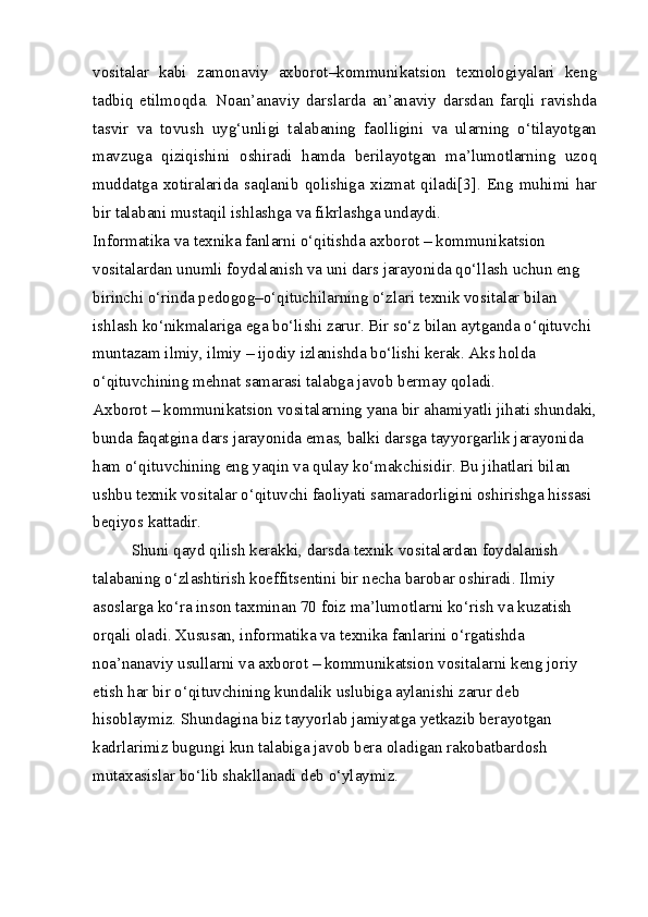 vositalar   kabi   zamonaviy   axborot–kommunikatsion   texnologiyalari   keng
tadbiq   etilmoqda.   Noan’anaviy   darslarda   an’anaviy   darsdan   farqli   ravishda
tasvir   va   tovush   uyg‘unligi   talabaning   faolligini   va   ularning   o‘tilayotgan
mavzuga   qiziqishini   oshiradi   hamda   berilayotgan   ma’lumotlarning   uzoq
muddatga   xotiralarida   saqlanib   qolishiga   xizmat   qiladi[3].   Eng   muhimi   har
bir talabani mustaqil ishlashga va fikrlashga undaydi.
Informatika va texnika fanlarni o‘qitishda axborot – kommunikatsion 
vositalardan unumli foydalanish va uni dars jarayonida qo‘llash uchun eng 
birinchi o‘rinda pedogog–o‘qituchilarning o‘zlari texnik vositalar bilan 
ishlash ko‘nikmalariga ega bo‘lishi zarur. Bir so‘z bilan aytganda o‘qituvchi 
muntazam ilmiy, ilmiy – ijodiy izlanishda bo‘lishi kerak. Aks holda 
o‘qituvchining mehnat samarasi talabga javob bermay qoladi.
Axborot – kommunikatsion vositalarning yana bir ahamiyatli jihati shundaki, 
bunda faqatgina dars jarayonida emas, balki darsga tayyorgarlik jarayonida 
ham o‘qituvchining eng yaqin va qulay ko‘makchisidir. Bu jihatlari bilan 
ushbu texnik vositalar o‘qituvchi faoliyati samaradorligini oshirishga hissasi 
beqiyos kattadir.
Shuni qayd qilish kerakki, darsda texnik vositalardan foydalanish 
talabaning o‘zlashtirish koeffitsentini bir necha barobar oshiradi. Ilmiy 
asoslarga ko‘ra inson taxminan 70 foiz ma’lumotlarni ko‘rish va kuzatish 
orqali oladi. Xususan, informatika va texnika fanlarini o‘rgatishda 
noa’nanaviy usullarni va axborot – kommunikatsion vositalarni keng joriy 
etish har bir o‘qituvchining kundalik uslubiga aylanishi zarur deb 
hisoblaymiz. Shundagina biz tayyorlab jamiyatga yetkazib berayotgan 
kadrlarimiz bugungi kun talabiga javob bera oladigan rakobatbardosh 
mutaxasislar bo‘lib shakllanadi deb o‘ylaymiz. 