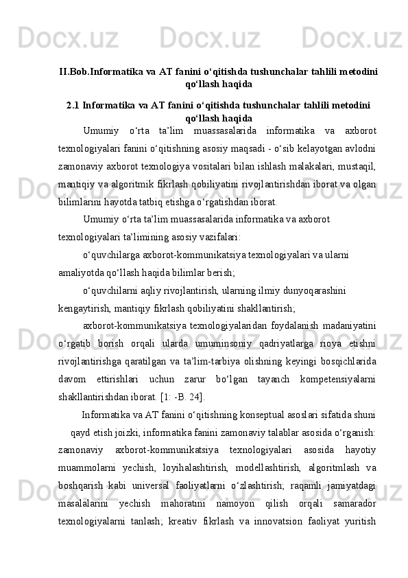 II.Bob.Informatika va AT fanini o‘qitishda tushunchalar tahlili metodini
qo‘llash haqida
2.1 Informatika va AT fanini o‘qitishda tushunchalar tahlili metodini
qo‘llash haqida
Umumiy   o‘rta   ta’lim   muassasalarida   informatika   va   axborot
texnologiyalari fanini o‘qitishning asosiy maqsadi - o‘sib kelayotgan avlodni
zamonaviy axborot texnologiya vositalari bilan ishlash malakalari, mustaqil,
mantiqiy va algoritmik fikrlash qobiliyatini rivojlantirishdan iborat va olgan
bilimlarini hayotda tatbiq etishga o‘rgatishdan iborat.
Umumiy o‘rta ta’lim muassasalarida informatika va axborot 
texnologiyalari ta’limining asosiy vazifalari:
o‘quvchilarga axborot-kommunikatsiya texnologiyalari va ularni 
amaliyotda qo‘llash haqida bilimlar berish;
o‘quvchilarni aqliy rivojlantirish, ularning ilmiy dunyoqarashini 
kengaytirish, mantiqiy fikrlash qobiliyatini shakllantirish;
axborot-kommunikatsiya   texnologiyalaridan   foydalanish   madaniyatini
o‘rgatib   borish   orqali   ularda   umuminsoniy   qadriyatlarga   rioya   etishni
rivojlantirishga   qaratilgan   va   ta’lim-tarbiya   olishning   keyingi   bosqichlarida
davom   ettirishlari   uchun   zarur   bo‘lgan   tayanch   kompetensiyalarni
shakllantirishdan iborat. [1: -B. 24].
Informatika va AT fanini o‘qitishning konseptual asoslari sifatida shuni 
qayd etish joizki, informatika fanini zamonaviy talablar asosida o‘rganish:
zamonaviy   axborot-kommunikatsiya   texnologiyalari   asosida   hayotiy
muammolarni   yechish,   loyihalashtirish,   modellashtirish,   algoritmlash   va
boshqarish   kabi   universal   faoliyatlarni   o‘zlashtirish;   raqamli   jamiyatdagi
masalalarini   yechish   mahoratini   namoyon   qilish   orqali   samarador
texnologiyalarni   tanlash;   kreativ   fikrlash   va   innovatsion   faoliyat   yuritish 