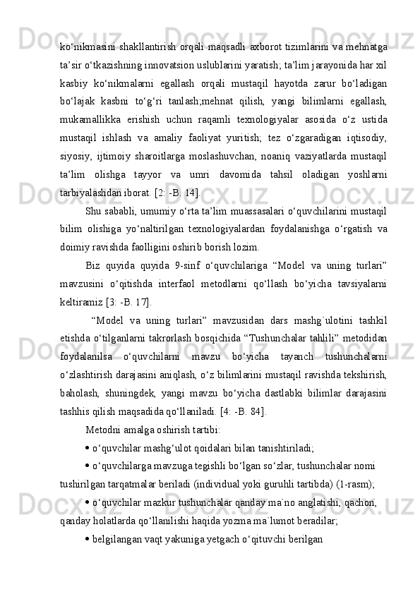 ko‘nikmasini shakllantirish orqali maqsadli axborot tizimlarini va mehnatga
ta’sir o‘tkazishning innovatsion uslublarini yaratish; ta’lim jarayonida har xil
kasbiy   ko‘nikmalarni   egallash   orqali   mustaqil   hayotda   zarur   bo‘ladigan
bo‘lajak   kasbni   to‘g‘ri   tanlash;mehnat   qilish,   yangi   bilimlarni   egallash,
mukamallikka   erishish   uchun   raqamli   texnologiyalar   asosida   o‘z   ustida
mustaqil   ishlash   va   amaliy   faoliyat   yuritish;   tez   o‘zgaradigan   iqtisodiy,
siyosiy,   ijtimoiy   sharoitlarga   moslashuvchan,   noaniq   vaziyatlarda   mustaqil
ta’lim   olishga   tayyor   va   umri   davomida   tahsil   oladigan   yoshlarni
tarbiyalashdan iborat. [2: -B. 14].
Shu sababli, umumiy o‘rta ta’lim muassasalari o‘quvchilarini mustaqil
bilim   olishiga   yo‘naltirilgan   texnologiyalardan   foydalanishga   o‘rgatish   va
doimiy ravishda faolligini oshirib borish lozim.
Biz   quyida   quyida   9-sinf   o‘quvchilariga   “Model   va   uning   turlari”
mavzusini   o‘qitishda   interfaol   metodlarni   qo‘llash   bo‘yicha   tavsiyalarni
keltiramiz [3: -B. 17].
  “Model   va   uning   turlari”   mavzusidan   dars   mashg`ulotini   tashkil
etishda o‘tilganlarni takrorlash bosqichida “Tushunchalar tahlili” metodidan
foydalanilsa   o‘quvchilarni   mavzu   bo‘yicha   tayanch   tushunchalarni
o‘zlashtirish darajasini aniqlash, o‘z bilimlarini mustaqil ravishda tekshirish,
baholash,   shuningdek,   yangi   mavzu   bo‘yicha   dastlabki   bilimlar   darajasini
tashhis qilish maqsadida qo‘llaniladi. [4: -B. 84].
Metodni amalga oshirish tartibi:
   o‘quvchilar mashg‘ulot qoidalari bilan tanishtiriladi;
   o‘quvchilarga mavzuga tegishli bo‘lgan so‘zlar, tushunchalar nomi
tushirilgan tarqatmalar beriladi (individual yoki guruhli tartibda) (1-rasm);
   o‘quvchilar mazkur tushunchalar qanday ma`no anglatishi, qachon,
qanday holatlarda qo‘llanilishi haqida yozma ma`lumot beradilar;
   belgilangan vaqt yakuniga yetgach o‘qituvchi berilgan  