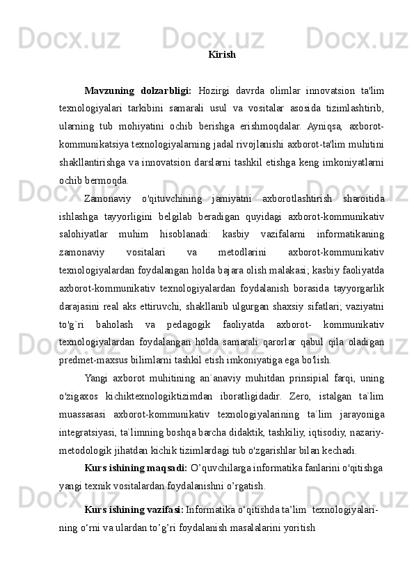 Kirish
Mavzuning   dolzarbligi:   Hozirgi   davrda   olimlar   innovatsion   ta'lim
texnologiyalari   tarkibini   samarali   usul   va   vositalar   asosida   tizimlashtirib,
ularning   tub   mohiyatini   ochib   berishga   erishmoqdalar.   Ayniqsa,   axborot-
kommunikatsiya texnologiyalarning jadal rivojlanishi axborot-ta'lim muhitini
shakllantirishga va innovatsion darslarni tashkil etishga keng imkoniyatlarni
ochib bermoqda.
Zamonaviy   o'qituvchining   jamiyatni   axborotlashtirish   sharoitida
ishlashga   tayyorligini   belgilab   beradigan   quyidagi   axborot-kommunikativ
salohiyatlar   muhim   hisoblanadi:   kasbiy   vazifalarni   informatikaning
zamonaviy   vositalari   va   metodlarini   axborot-kommunikativ
texnologiyalardan foydalangan holda bajara olish malakasi; kasbiy faoliyatda
axborot-kommunikativ   texnologiyalardan   foydalanish   borasida   tayyorgarlik
darajasini real aks ettiruvchi, shakllanib ulgurgan shaxsiy sifatlari; vaziyatni
to'g`ri   baholash   va   pedagogik   faoliyatda   axborot-   kommunikativ
texnologiyalardan   foydalangan   holda   samarali   qarorlar   qabul   qila   oladigan
predmet-maxsus bilimlarni tashkil etish imkoniyatiga ega bo'lish.
Yangi   axborot   muhitining   an`anaviy   muhitdan   prinsipial   farqi,   uning
o'zigaxos   kichiktexnologiktizimdan   iboratligidadir.   Zero,   istalgan   ta`lim
muassasasi   axborot-kommunikativ   texnologiyalarining   ta`lim   jarayoniga
integratsiyasi, ta`limning boshqa barcha didaktik, tashkiliy, iqtisodiy, nazariy-
metodologik jihatdan kichik tizimlardagi tub o'zgarishlar bilan kechadi.
Kurs ishining maqsadi:  O’quvchilarga informatika fanlarini o'qitishga
yangi texnik vositalardan foydalanishni o’rgatish.
Kurs ishining vazifasi:   Informatika o‘qitishda ta’lim  texnologiyalari-
ning o‘rni va ulardan to’g’ri foydalanish masalalarini yoritish