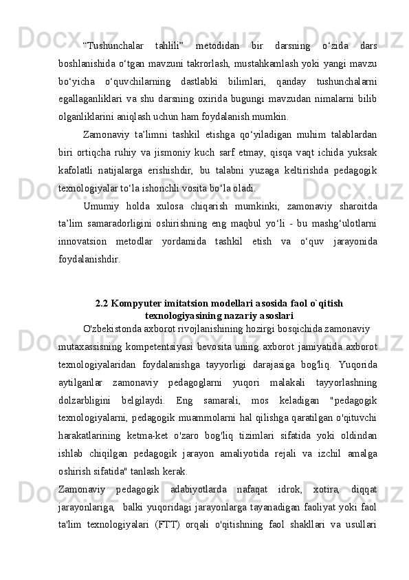 “Tushunchalar   tahlili”   metodidan   bir   darsning   o‘zida   dars
boshlanishida o‘tgan mavzuni takrorlash, mustahkamlash yoki yangi mavzu
bo‘yicha   o‘quvchilarning   dastlabki   bilimlari,   qanday   tushunchalarni
egallaganliklari   va   shu   darsning   oxirida   bugungi   mavzudan   nimalarni   bilib
olganliklarini aniqlash uchun ham foydalanish mumkin.
Zamonaviy   ta’limni   tashkil   etishga   qo‘yiladigan   muhim   talablardan
biri   ortiqcha   ruhiy   va   jismoniy   kuch   sarf   etmay,   qisqa   vaqt   ichida   yuksak
kafolatli   natijalarga   erishishdir,   bu   talabni   yuzaga   keltirishda   pedagogik
texnologiyalar to‘la ishonchli vosita bo‘la oladi.
Umumiy   holda   xulosa   chiqarish   mumkinki,   zamonaviy   sharoitda
ta’lim   samaradorligini   oshirishning   eng   maqbul   yo‘li   -   bu   mashg‘ulotlarni
innovatsion   metodlar   yordamida   tashkil   etish   va   o‘quv   jarayonida
foydalanishdir.
2.2 Kompyuter imitatsion modellari asosida faol o`qitish
texnologiyasining nazariy asoslari
O'zbekistonda axborot rivojlanishining hozirgi bosqichida zamonaviy
mutaxassisning   kompetentsiyasi   bevosita   uning   axborot   jamiyatida   axborot
texnologiyalaridan   foydalanishga   tayyorligi   darajasiga   bog'liq.   Yuqorida
aytilganlar   zamonaviy   pedagoglarni   yuqori   malakali   tayyorlashning
dolzarbligini   belgilaydi.   Eng   samarali,   mos   keladigan   "pedagogik
texnologiyalarni, pedagogik muammolarni hal qilishga qaratilgan o'qituvchi
harakatlarining   ketma-ket   o'zaro   bog'liq   tizimlari   sifatida   yoki   oldindan
ishlab   chiqilgan   pedagogik   jarayon   amaliyotida   rejali   va   izchil   amalga
oshirish sifatida" tanlash kerak.
Zamonaviy   pedagogik   adabiyotlarda   nafaqat   idrok,   xotira,   diqqat
jarayonlariga,    balki   yuqoridagi  jarayonlarga  tayanadigan  faoliyat   yoki  faol
ta'lim   texnologiyalari   (FTT)   orqali   o'qitishning   faol   shakllari   va   usullari 