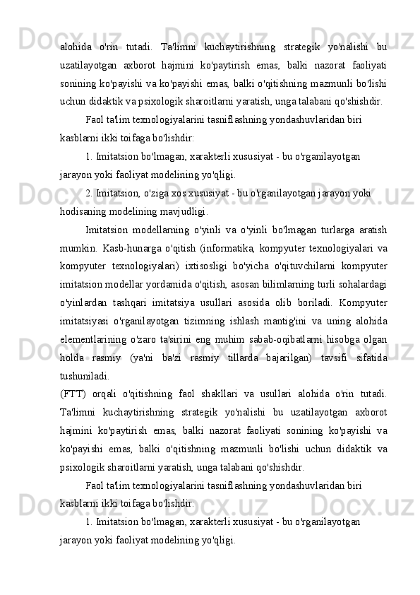 alohida   o'rin   tutadi.   Ta'limni   kuchaytirishning   strategik   yo'nalishi   bu
uzatilayotgan   axborot   hajmini   ko'paytirish   emas,   balki   nazorat   faoliyati
sonining ko'payishi va ko'payishi emas, balki o'qitishning mazmunli bo'lishi
uchun didaktik va psixologik sharoitlarni yaratish, unga talabani qo'shishdir.
Faol ta'lim texnologiyalarini tasniflashning yondashuvlaridan biri 
kasblarni ikki toifaga bo'lishdir:
1. Imitatsion bo'lmagan, xarakterli xususiyat - bu o'rganilayotgan 
jarayon yoki faoliyat modelining yo'qligi.
2. Imitatsion, o'ziga xos xususiyat - bu o'rganilayotgan jarayon yoki 
hodisaning modelining mavjudligi.
Imitatsion   modellarning   o'yinli   va   o'yinli   bo'lmagan   turlarga   aratish
mumkin.   Kasb-hunarga   o'qitish   (informatika,   kompyuter   texnologiyalari   va
kompyuter   texnologiyalari)   ixtisosligi   bo'yicha   o'qituvchilarni   kompyuter
imitatsion modellar yordamida o'qitish, asosan bilimlarning turli sohalardagi
o'yinlardan   tashqari   imitatsiya   usullari   asosida   olib   boriladi.   Kompyuter
imitatsiyasi   o'rganilayotgan   tizimning   ishlash   mantig'ini   va   uning   alohida
elementlarining   o'zaro   ta'sirini   eng   muhim   sabab-oqibatlarni   hisobga   olgan
holda   rasmiy   (ya'ni   ba'zi   rasmiy   tillarda   bajarilgan)   tavsifi   sifatida
tushuniladi.
(FTT)   orqali   o'qitishning   faol   shakllari   va   usullari   alohida   o'rin   tutadi.
Ta'limni   kuchaytirishning   strategik   yo'nalishi   bu   uzatilayotgan   axborot
hajmini   ko'paytirish   emas,   balki   nazorat   faoliyati   sonining   ko'payishi   va
ko'payishi   emas,   balki   o'qitishning   mazmunli   bo'lishi   uchun   didaktik   va
psixologik sharoitlarni yaratish, unga talabani qo'shishdir.
Faol ta'lim texnologiyalarini tasniflashning yondashuvlaridan biri 
kasblarni ikki toifaga bo'lishdir:
1. Imitatsion bo'lmagan, xarakterli xususiyat - bu o'rganilayotgan 
jarayon yoki faoliyat modelining yo'qligi. 