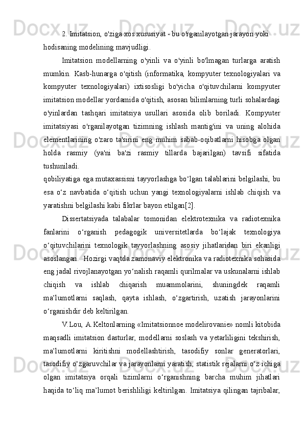 2. Imitatsion, o'ziga xos xususiyat - bu o'rganilayotgan jarayon yoki 
hodisaning modelining mavjudligi.
Imitatsion   modellarning   o'yinli   va   o'yinli   bo'lmagan   turlarga   aratish
mumkin.   Kasb-hunarga   o'qitish   (informatika,   kompyuter   texnologiyalari   va
kompyuter   texnologiyalari)   ixtisosligi   bo'yicha   o'qituvchilarni   kompyuter
imitatsion modellar yordamida o'qitish, asosan bilimlarning turli sohalardagi
o'yinlardan   tashqari   imitatsiya   usullari   asosida   olib   boriladi.   Kompyuter
imitatsiyasi   o'rganilayotgan   tizimning   ishlash   mantig'ini   va   uning   alohida
elementlarining   o'zaro   ta'sirini   eng   muhim   sabab-oqibatlarni   hisobga   olgan
holda   rasmiy   (ya'ni   ba'zi   rasmiy   tillarda   bajarilgan)   tavsifi   sifatida
tushuniladi.
qobiliyatiga ega mutaxassisni tayyorlashga bo‘lgan talablarini belgilashi, bu
esa   o‘z   navbatida   o‘qitish   uchun   yangi   texnologiyalarni   ishlab   chiqish   va
yaratishni belgilashi kabi fikrlar bayon etilgan[2].
Dissertatsiyada   talabalar   tomonidan   elektrotexnika   va   radiotexnika
fanlarini   o‘rganish   pedagogik   universitetlarda   bo‘lajak   texnologiya
o‘qituvchilarini   texnologik   tayyorlashning   asosiy   jihatlaridan   biri   ekanligi
asoslangan.  Hozirgi vaqtda zamonaviy elektronika va radiotexnika sohasida
eng jadal rivojlanayotgan yo‘nalish raqamli qurilmalar va uskunalarni ishlab
chiqish   va   ishlab   chiqarish   muammolarini,   shuningdek   raqamli
ma’lumotlarni   saqlash,   qayta   ishlash,   o‘zgartirish,   uzatish   jarayonlarini
o‘rganishdir deb keltirilgan.
V.Lou, A.Keltonlarning «Imitatsionnoe modelirovanie» nomli kitobida
maqsadli   imitatsion   dasturlar,   modellarni   soslash   va   yetarliligini   tekshirish,
ma’lumotlarni   kiritishni   modellashtirish,   tasodifiy   sonlar   generatorlari,
tasodifiy o‘zgaruvchilar va jarayonlarni yaratish, statistik rejalarni o‘z ichiga
olgan   imitatsiya   orqali   tizimlarni   o‘rganishning   barcha   muhim   jihatlari
haqida to‘liq ma’lumot berishliligi keltirilgan. Imitatsiya qilingan tajribalar, 