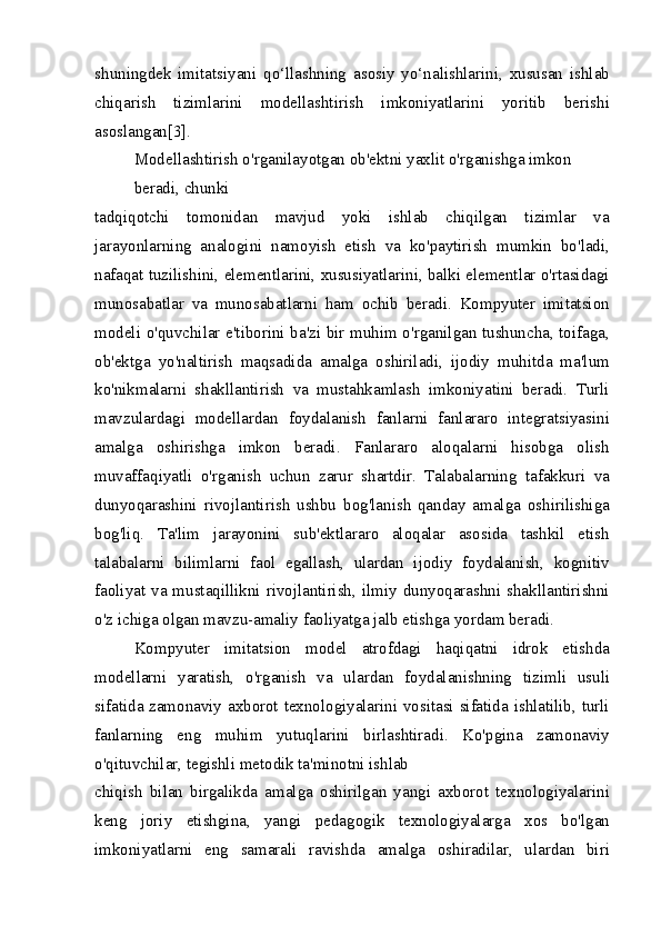 shuningdek   imitatsiyani   qo‘llashning   asosiy   yo‘nalishlarini,   xususan   ishlab
chiqarish   tizimlarini   modellashtirish   imkoniyatlarini   yoritib   berishi
asoslangan[3].
Modellashtirish o'rganilayotgan ob'ektni yaxlit o'rganishga imkon 
beradi, chunki
tadqiqotchi   tomonidan   mavjud   yoki   ishlab   chiqilgan   tizimlar   va
jarayonlarning   analogini   namoyish   etish   va   ko'paytirish   mumkin   bo'ladi,
nafaqat tuzilishini, elementlarini, xususiyatlarini, balki elementlar o'rtasidagi
munosabatlar   va   munosabatlarni   ham   ochib   beradi.   Kompyuter   imitatsion
modeli o'quvchilar e'tiborini ba'zi bir muhim o'rganilgan tushuncha, toifaga,
ob'ektga   yo'naltirish   maqsadida   amalga   oshiriladi,   ijodiy   muhitda   ma'lum
ko'nikmalarni   shakllantirish   va   mustahkamlash   imkoniyatini   beradi.   Turli
mavzulardagi   modellardan   foydalanish   fanlarni   fanlararo   integratsiyasini
amalga   oshirishga   imkon   beradi.   Fanlararo   aloqalarni   hisobga   olish
muvaffaqiyatli   o'rganish   uchun   zarur   shartdir.   Talabalarning   tafakkuri   va
dunyoqarashini   rivojlantirish   ushbu   bog'lanish   qanday   amalga   oshirilishiga
bog'liq.   Ta'lim   jarayonini   sub'ektlararo   aloqalar   asosida   tashkil   etish
talabalarni   bilimlarni   faol   egallash,   ulardan   ijodiy   foydalanish,   kognitiv
faoliyat va mustaqillikni rivojlantirish, ilmiy dunyoqarashni shakllantirishni
o'z ichiga olgan mavzu-amaliy faoliyatga jalb etishga yordam beradi.
Kompyuter   imitatsion   model   atrofdagi   haqiqatni   idrok   etishda
modellarni   yaratish,   o'rganish   va   ulardan   foydalanishning   tizimli   usuli
sifatida zamonaviy axborot texnologiyalarini vositasi sifatida ishlatilib, turli
fanlarning   eng   muhim   yutuqlarini   birlashtiradi.   Ko'pgina   zamonaviy
o'qituvchilar, tegishli metodik ta'minotni ishlab
chiqish   bilan   birgalikda   amalga   oshirilgan   yangi   axborot   texnologiyalarini
keng   joriy   etishgina,   yangi   pedagogik   texnologiyalarga   xos   bo'lgan
imkoniyatlarni   eng   samarali   ravishda   amalga   oshiradilar,   ulardan   biri 