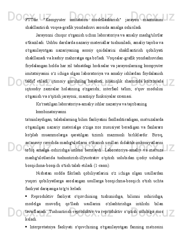 FTTdir.   "Kompyuter   imitatsion   modellashtirish"   jarayon   mazmunini
shakllantirish voqea-grafik yondashuvi asosida amalga oshiriladi.
Jarayonni chuqur o'rganish uchun laboratoriya va amaliy mashg'ulotlar
o'tkaziladi. Ushbu darslarda nazariy materiallar tushuniladi, amaliy tajriba va
o'rganilayotgan   nazariyaning   asosiy   qoidalarini   shakllantirish   qobiliyati
shakllanadi va kasbiy mahoratga ega bo'ladi. Voqealar-grafik yondashuvidan
foydalangan holda har xil tabiatdagi hodisalar va jarayonlarning kompyuter
imitatsiyasini   o'z   ichiga   olgan   laboratoriya   va   amaliy   ishlardan   foydalanish
taklif   etiladi:   ijtimoiy   guruhning   harakati;   noaniqlik   sharoitida   korxonada
iqtisodiy   zaxiralar   holatining   o'zgarishi;   interfaol   ta'lim;   o'quv   modulini
o'rganish va o'qitish jarayoni; mantiqiy funksiyalar sxemasi.
Ko'rsatilgan laboratoriya-amaliy ishlar nazariya va tajribaning 
kombinatsiyasini
ta'minlaydigan, talabalarning bilim faoliyatini faollashtiradigan, ma'ruzalarda
o'rganilgan   nazariy   materialga   o'ziga   xos   xususiyat   beradigan   va   fanlararo
ko'plab   muammolarga   qaratilgan   tizimli   mazmunli   birliklardir.   Biroq,
an'anaviy ravishda mashg'ulotlarni o'tkazish usullari didaktik imkoniyatlarini
to'liq   amalga   oshirishga   imkon   bermaydi.   Laboratoriya-amaliy   va   ma'ruza
mashg'ulotlarida   tushuntirish-illyustrativ   o'qitish   uslubidan   ijodiy   uslubga
bosqichma-bosqich o'tish talab etiladi (1-rasm).
Nisbatan   sodda   fikrlash   qobiliyatlarini   o'z   ichiga   olgan   usullardan
yuqori   qobiliyatlarga   asoslangan   usullarga   bosqichma-bosqich   o'tish   uchta
faoliyat darajasiga to'g'ri keladi:
   Reproduktiv   faoliyat   o'quvchining   tushunishga,   bilimni   oshirishga,
modelga   muvofiq   qo'llash   usullarini   o'zlashtirishga   intilishi   bilan
tavsiflanadi.   Tushuntirish-reproduktiv   va   reproduktiv   o'qitish   uslubiga   mos
keladi.
   Interpretatsiya   faoliyati   o'quvchining   o'rganilayotgan   fanning   ma'nosini