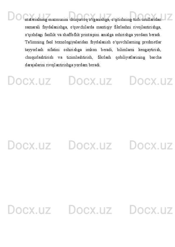 materialning mazmunini chuqurroq o'rganishga, o'qitishning turli usullaridan
samarali   foydalanishga,   o'quvchilarda   mantiqiy   fikrlashni   rivojlantirishga,
o'qishdagi faollik va shaffoflik printsipini amalga oshirishga yordam beradi.
Ta'limning   faol   texnologiyalaridan   foydalanish   o'quvchilarning   predmetlar
tayyorlash   sifatini   oshirishga   imkon   beradi,   bilimlarni   kengaytirish,
chuqurlashtirish   va   tizimlashtirish,   fikrlash   qobiliyatlarining   barcha
darajalarini rivojlantirishga yordam beradi. 