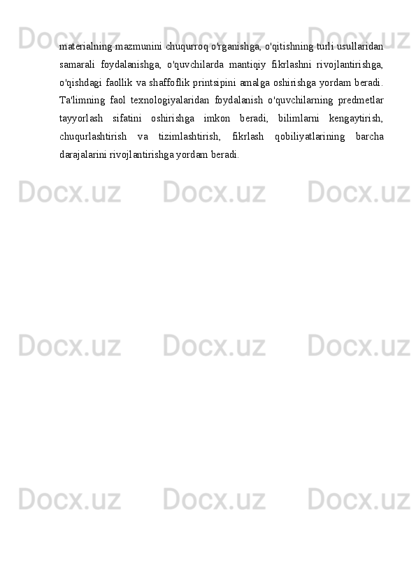 materialning mazmunini chuqurroq o'rganishga, o'qitishning turli usullaridan
samarali   foydalanishga,   o'quvchilarda   mantiqiy   fikrlashni   rivojlantirishga,
o'qishdagi faollik va shaffoflik printsipini amalga oshirishga yordam beradi.
Ta'limning   faol   texnologiyalaridan   foydalanish   o'quvchilarning   predmetlar
tayyorlash   sifatini   oshirishga   imkon   beradi,   bilimlarni   kengaytirish,
chuqurlashtirish   va   tizimlashtirish,   fikrlash   qobiliyatlarining   barcha
darajalarini rivojlantirishga yordam beradi.