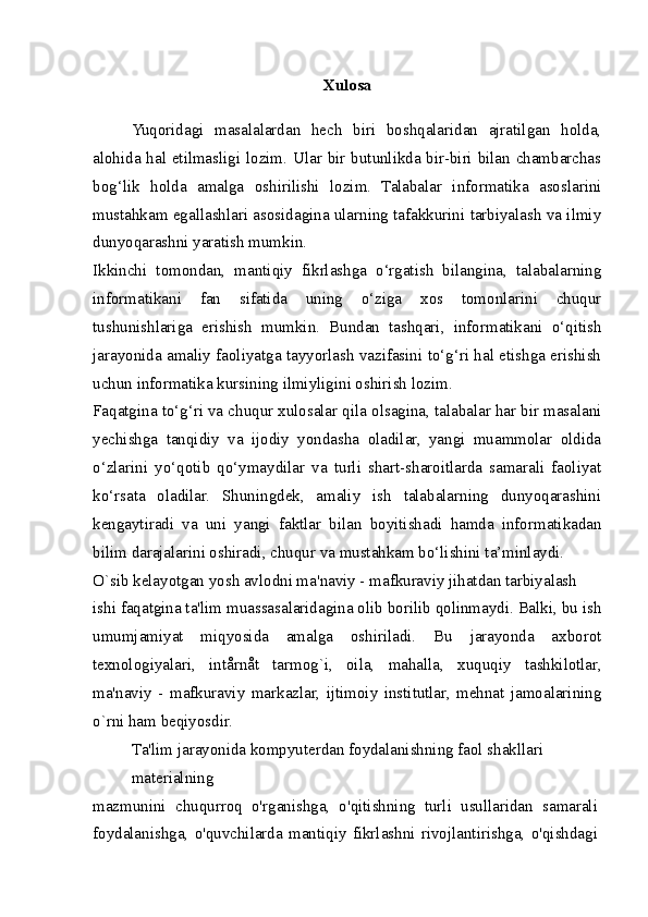 Xulosa
Yuqoridagi   masalalardan   hech   biri   boshqalaridan   ajratilgan   holda,
alohida hal etilmasligi lozim. Ular bir butunlikda bir-biri bilan chambarchas
bog‘lik   holda   amalga   oshirilishi   lozim.   Talabalar   informatika   asoslarini
mustahkam egallashlari asosidagina ularning tafakkurini tarbiyalash va ilmiy
dunyoqarashni yaratish mumkin.
Ikkinchi   tomondan,   mantiqiy   fikrlashga   o‘rgatish   bilangina,   talabalarning
informatikani   fan   sifatida   uning   o‘ziga   xos   tomonlarini   chuqur
tushunishlariga   erishish   mumkin.   Bundan   tashqari,   informatikani   o‘qitish
jarayonida amaliy faoliyatga tayyorlash vazifasini to‘g‘ri hal etishga erishish
uchun informatika kursining ilmiyligini oshirish lozim.
Faqatgina to‘g‘ri va chuqur xulosalar qila olsagina, talabalar har bir masalani
yechishga   tanqidiy   va   ijodiy   yondasha   oladilar,   yangi   muammolar   oldida
o‘zlarini   yo‘qotib   qo‘ymaydilar   va   turli   shart-sharoitlarda   samarali   faoliyat
ko‘rsata   oladilar.   Shuningdek,   amaliy   ish   talabalarning   dunyoqarashini
kengaytiradi   va   uni   yangi   faktlar   bilan   boyitishadi   hamda   informatikadan
bilim darajalarini oshiradi, chuqur va mustahkam bo‘lishini ta’minlaydi.
O`sib kelayotgan yosh avlodni ma'naviy - mafkuraviy jihatdan tarbiyalash
ishi faqatgina ta'lim muassasalaridagina olib borilib qolinmaydi. Balki, bu ish
umumjamiyat   miqyosida   amalga   oshiriladi.   Bu   jarayonda   axborot
texnologiyalari,   intårnåt   tarmog`i,   oila,   mahalla,   xuquqiy   tashkilotlar,
ma'naviy   -   mafkuraviy   markazlar,   ijtimoiy   institutlar,   mehnat   jamoalarining
o`rni ham beqiyosdir.
Ta'lim jarayonida kompyuterdan foydalanishning faol shakllari 
materialning
mazmunini   chuqurroq   o'rganishga,   o'qitishning   turli   usullaridan   samarali
foydalanishga,   o'quvchilarda   mantiqiy   fikrlashni   rivojlantirishga,   o'qishdagi