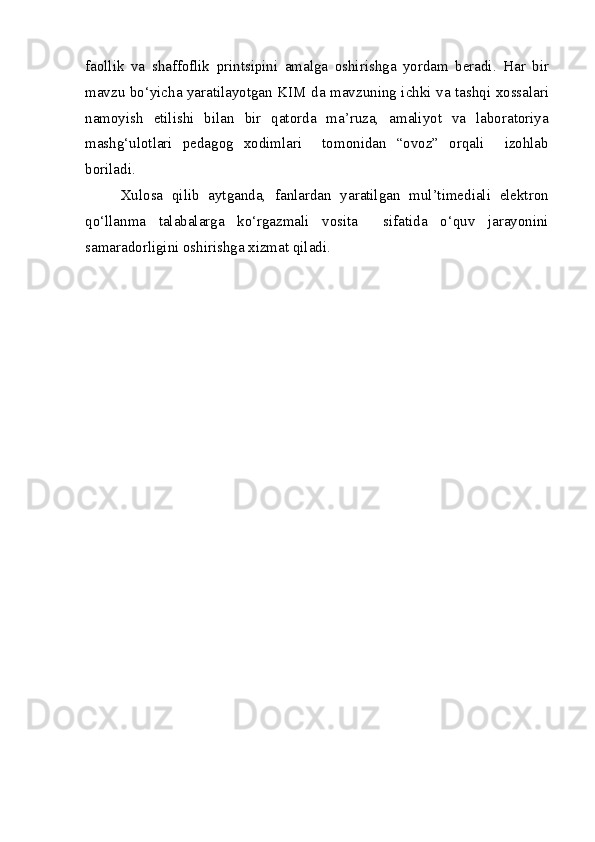 faollik   va   shaffoflik   printsipini   amalga   oshirishga   yordam   beradi.   Har   bir
mavzu bo‘yicha yaratilayotgan KIM da mavzuning ichki va tashqi xossalari
namoyish   etilishi   bilan   bir   qatorda   ma’ruza,   amaliyot   va   laboratoriya
mashg‘ulotlari   pedagog   xodimlari     tomonidan   “ovoz”   orqali     izohlab
boriladi.
Xulosa   qilib   aytganda,   fanlardan   yaratilgan   mul’timediali   elektron
qo‘llanma   talabalarga   ko‘rgazmali   vosita     sifatida   o‘quv   jarayonini
samaradorligini oshirishga xizmat qiladi.