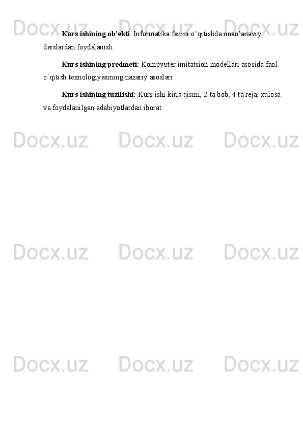 Kurs ishining ob'ekti :   Informatika fanini o‘qitishda noan’anaviy 
darslardan foydalanish
Kurs ishining predmeti:   Kompyuter imitatsion modellari asosida faol 
o`qitish texnologiyasining nazariy asoslari
Kurs ishining tuzilishi:  Kurs ishi kiris qismi, 2 ta bob, 4 ta reja, xulosa
va foydalanilgan adabiyotlardan iborat.  