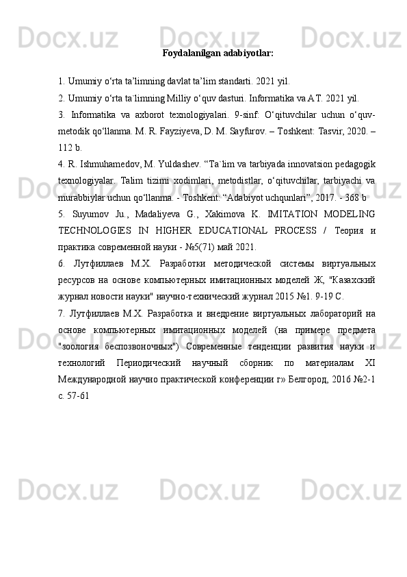 Foydalanilgan adabiyotlar:
1.   Umumiy o‘rta ta’limning davlat ta’lim standarti. 2021 yil.
2.   Umumiy o‘rta ta`limning Milliy o‘quv dasturi. Informatika va AT. 2021 yil.
3.   Informatika   va   axborot   texnologiyalari.   9-sinf:   O‘qituvchilar   uchun   o‘quv-
metodik qo‘llanma. M. R. Fayziyeva, D. M. Sayfurov. –  Т oshkent:  Т asvir, 2020. –
112 b.
4.   R. Ishmuhamedov, M. Yuldashev. “Ta`lim va tarbiyada innovatsion pedagogik
texnologiyalar.   Talim   tizimi   xodimlari,   metodistlar,   o‘qituvchilar,   tarbiyachi   va
murabbiylar uchun qo‘llanma. -  Т oshkent: “Adabiyot uchqunlari”, 2017. - 368 b
5.   Suyumov   Ju.,   Madaliyeva   G.,   Xakimova   K.   IMITATION   MODELING
TECHNOLOGIES   IN   HIGHER   EDUCATIONAL   PROCESS   /   Теория   и
практика   современной   науки  - №5(71)  май  2021.
6.   Лутфиллаев   М.Х.   Разработки   методической   системы   виртуальных
ресурсов   на   основе   компьютерных   имитaионных   моделей   Ж,   "Казnский
журнал новости науки" научно-технический журнал 2015 №1. 9-19 С.
7.   Лутфиллаев   М.Х.   Разработка   и   внедрение   виртуальных   лабораторий   на
основе   компьютерных   имитaионных   моделей   (на   примере   предмета
"зоология   беспозвоночных")   Современные   тенденции   развития   науки   и
технологий   Периодический   научный   сборник   по   материалам   XI
Международной научно практической конференции г» Белгород, 2016 №2-1
с. 57-61 