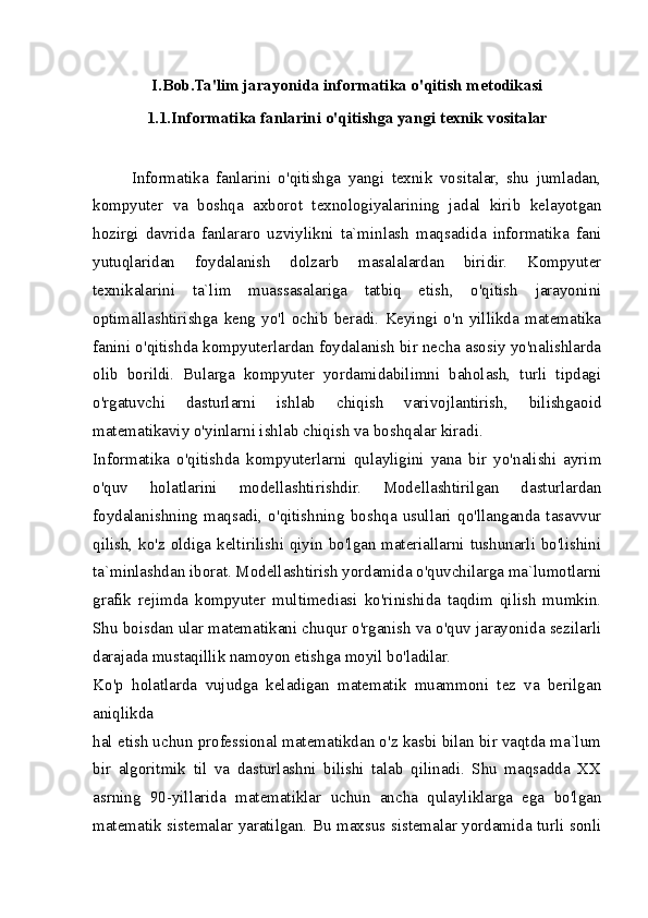 I.Bob.Ta'lim jarayonida informatika o'qitish metodikasi
1.1.Informatika fanlarini o'qitishga yangi texnik vositalar
Informatika   fanlarini   o'qitishga   yangi   texnik   vositalar,   shu   jumladan,
kompyuter   va   boshqa   axborot   texnologiyalarining   jadal   kirib   kelayotgan
hozirgi   davrida   fanlararo   uzviylikni   ta`minlash   maqsadida   informatika   fani
yutuqlaridan   foydalanish   dolzarb   masalalardan   biridir.   Kompyuter
texnikalarini   ta`lim   muassasalariga   tatbiq   etish,   o'qitish   jarayonini
optimallashtirishga   keng   yo'l   ochib   beradi.   Keyingi   o'n   yillikda   matematika
fanini o'qitishda kompyuterlardan foydalanish bir necha asosiy yo'nalishlarda
olib   borildi.   Bularga   kompyuter   yordamidabilimni   baholash,   turli   tipdagi
o'rgatuvchi   dasturlarni   ishlab   chiqish   varivojlantirish,   bilishgaoid
matematikaviy o'yinlarni ishlab chiqish va boshqalar kiradi.
Informatika   o'qitishda   kompyuterlarni   qulayligini   yana   bir   yo'nalishi   ayrim
o'quv   holatlarini   modellashtirishdir.   Modellashtirilgan   dasturlardan
foydalanishning   maqsadi,   o'qitishning   boshqa   usullari   qo'llanganda   tasavvur
qilish, ko'z oldiga keltirilishi qiyin bo'lgan materiallarni tushunarli bo'lishini
ta`minlashdan iborat. Modellashtirish yordamida o'quvchilarga ma`lumotlarni
grafik   rejimda   kompyuter   multimediasi   ko'rinishida   taqdim   qilish   mumkin.
Shu boisdan ular matematikani chuqur o'rganish va o'quv jarayonida sezilarli
darajada mustaqillik namoyon etishga moyil bo'ladilar.
Ko'p   holatlarda   vujudga   keladigan   matematik   muammoni   tez   va   berilgan
aniqlikda
hal etish uchun professional matematikdan o'z kasbi bilan bir vaqtda ma`lum
bir   algoritmik   til   va   dasturlashni   bilishi   talab   qilinadi.   Shu   maqsadda   XX
asrning   90-yillarida   matematiklar   uchun   ancha   qulayliklarga   ega   bo'lgan
matematik sistemalar yaratilgan. Bu maxsus sistemalar yordamida turli sonli 