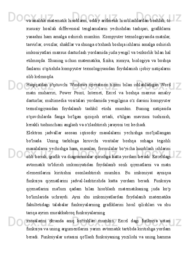 va analitik matematik hisoblarni, oddiy arifmetik hisoblashlardan boshlab, to
xususiy   hosilali   differensial   tenglamalarni   yechishdan   tashqari,   grafiklarni
yasashni ham amalga oshirish mumkin. Kompyuter texnologiyasida matnlar,
tasvirlar, ovozlar, shakllar va shunga o'xshash boshqa ishlarni amalga oshirish
imkoniyatlari maxsus dasturlash yordamida juda yengil va tezkorlik bilan hal
etilmoqda.   Shuning   uchun   matematika,   fizika,   ximiya,   biologiya   va   boshqa
fanlarni o'qitishda kompyuter texnologiyasidan foydalanish ijobiy natijalarni
olib kelmoqda.
Haqiqatdan   o'qituvchi   Windows   operatsion   tizimi   bilan   ishlatiladigan   Word
matn   muharriri,   Power   Point,   Internet,   Excel   va   boshqa   maxsus   amaliy
dasturlar,   multimedia   vositalari   yordamida   yengilgina   o'z   darsini   kompyuter
texnologiyasidan   foydalanib   tashkil   etishi   mumkin.   Buning   natijasida
o'quvchilarda   fanga   bo'lgan   qiziqish   ortadi,   o'tilgan   mavzuni   tushinish,
kerakli tushunchani anglash va o'zlashtirish jarayoni tez kechadi.
Elektron   jadvallar   asosan   iqtisodiy   masalalarni   yechishga   mo'ljallangan
bo'lsada.   Uning   tarkibiga   kiruvchi   vositalar   boshqa   sohaga   tegishli
masalalarni  yechishga  ham, masalan, formulalar  bo'yicha hisoblash  ishlarini
olib borish, grafik va diagrammalar qurishga katta yordam beradi. Exceldagi
avtomatik   to'ldirish   imkoniyatidan   foydalanib   sonli   qiymatlarni   va   matn
elementlarini   kiritishni   osonlashtirish   mumkin.   Bu   imkoniyat   ayniqsa
funksiya   qiymatlarini   jadval-lashtirishda   katta   yordam   beradi.   Funksiya
qiymatlarini   ma'lum   qadam   bilan   hisoblash   matematikaning   juda   ko'p
bo'limlarida   uchraydi.   Ayni   shu   imkoniyatlardan   foydalanib   matematika
fakultetidagi   talabalar   funksiyalarning   grafiklarini   hosil   qilishlari   va   shu
tariqa ayrim murakkabroq funksiyalarning
xossalarini   ekranda   aniq   ko'rishlari   mumkin.   Excel   dagi   funksiya   ustasi
funksiya va uning argumentlarini yarim avtomatik tartibda kiritishga yordam
beradi. Funksiyalar ustasini qo'llash funksiyaning yozilishi va uning hamma 