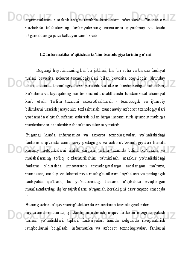 argumentlarini   sintaktik   to'g`ri   tartibda   kiritilishini   ta'minlaydi.   Bu   esa   o'z
navbatida   talabalarning   funksiyalarning   xossalarini   qiynalmay   va   tezda
o'rganishlariga juda katta yordam beradi.
1.2 Informatika o‘qitishda ta’lim texnologiyalarining o‘rni
Bugungi hayotimizning har bir jabhasi, har bir soha va barcha faoliyat
turlari   bevosita   axborot   texnologiyalari   bilan   bevosita   bog‘liqdir.   Shunday
ekan,   axborot   texnologiyalarni   yaratish   va   ularni   boshqarishga   oid   bilim,
ko‘nikma va layoqatning har bir insonda shakllanishi fundamental ahamiyat
kasb   etadi.   Ta’lim   tizimini   axborotlashtirish   -   texnologik   va   ijtimoiy
bilimlarni uzatish jarayonini tezlashtirish, zamonaviy axborot texnologiyalari
yordamida o‘qitish sifatini oshirish bilan birga insonni turli ijtimoiy muhitga
moslashuvini osonlashtirish imkoniyatlarini yaratadi.
Bugungi   kunda   informatika   va   axborot   texnologiyalari   yo‘nalishidagi
fanlarni   o‘qitishda   zamonaviy   pedagogik   va   axborot   texnologiyalari   hamda
xususiy   metodikalarni   ishlab   chiqish,   ta’lim   tizimida   bilim,   ko‘nikma   va
malakalarning   to‘liq   o‘zlashtirilishini   ta’minlash,   mazkur   yo‘nalishidagi
fanlarni   o‘qitishda   innovatsion   texnologiyalarga   asoslangan   ma’ruza,
munozara,   amaliy   va   laboratoriya   mashg‘ulotlarini   loyihalash   va   pedagogik
faoliyatda   qo‘llash,   bu   yo‘nalishidagi   fanlarni   o‘qitishda   rivojlangan
mamlakatlardagi ilg‘or tajribalarni o‘rganish kerakligini davr taqozo etmoqda
[1].
Buning uchun o‘quv mashg‘ulotlarida innovatsion texnologiyalardan
foydalanish   mahorati,   ijodkorligini   oshirish,   o‘quv   fanlarini   integratsiyalash
turlari,   yo‘nalishlari,   tiplari,   funksiyalari   hamda   kelgusida   rivojlantirish
istiqbollarini   belgilash,   informatika   va   axborot   texnologiyalari   fanlarini 