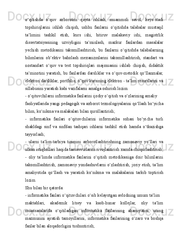 o‘qitishda   o‘quv   axborotini   qayta   ishlash,   muammoli   savol,   keys-stadi
topshiriqlarini   ishlab   chiqish,   ushbu   fanlarni   o‘qitishda   talabalar   mustaqil
ta’limini   tashkil   etish,   kurs   ishi,   bitiruv   malakaviy   ishi,   magistrlik
dissertatsiyasining   uzviyligini   ta’minlash,   mazkur   fanlardan   masalalar
yechish   metodikasini   takomillashtirish,   bu   fanlarni   o‘qitishda   talabalarning
bilimlarini   ob’ektiv   baholash   mexanizmlarini   takomillashtirish,   standart   va
nostandart   o‘quv   va   test   topshiriqlari   majmuasini   ishlab   chiqish,   didaktik
ta’minotini   yaratish,   bu   fanlardan   darsliklar   va   o‘quv-metodik   qo‘llanmalar,
elektron darsliklar, portfolio, o‘quv kursining elektron - ta’lim resurslarini va
sillabusini yaratish kabi vazifalarni amalga oshirish lozim.
- o‘qituvchilarni informatika fanlarini ijodiy o‘qitish va o‘zlarining amaliy
faoliyatlarida yangi pedagogik va axborot texnologiyalarini qo‘llash bo‘yicha
bilim, ko‘nikma va malakalari bilan qurollantirish;
-   informatika   fanlari   o‘qituvchilarini   informatika   sohasi   bo‘yicha   turli
shakldagi   sinf   va   sinfdan   tashqari   ishlarni   tashkil   etish   hamda   o‘tkazishga
tayyorlash;
-   ularni   ta’lim-tarbiya   tizimini   axborotlashtirishning   zamonaviy   yo‘llari   va
ulkan istiqbollari haqida tassavvurlarini rivojlantirish xamda chuqurlashtirish;
-   oliy   ta’limda   informatika   fanlarini   o‘qitish   metodikasiiga   doir   bilimlarini
takomillashtirish, zamonaviy yondashuvlarni o‘zlashtirish, joriy etish, ta’lim
amaliyotida   qo‘llash   va   yaratish   ko‘nikma   va   malakalarini   tarkib   toptirish
lozim.
Shu bilan bir qatorda:
- informatika fanlari o‘qituvchilari o‘sib kelayotgan avlodning umum ta’lim
maktablari,   akademik   litsey   va   kasb-hunar   kollejlar,   oliy   ta’lim
muassasalarida   o‘qitiladigan   informatika   fanlarining   ahamiyatini,   uning
mazmunini   ajratish   tamoyillarini,   informatika   fanlarining   o‘zaro   va   boshqa
fanlar bilan aloqadorligini tushuntirish; 