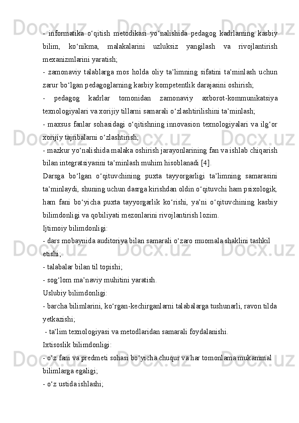 -   informatika   o‘qitish   metodikasi   yo‘nalishida   pedagog   kadrlarning   kasbiy
bilim,   ko‘nikma,   malakalarini   uzluksiz   yangilash   va   rivojlantirish
mexanizmlarini yaratish;
-   zamonaviy   talablarga   mos   holda   oliy   ta’limning   sifatini   ta’minlash   uchun
zarur bo‘lgan pedagoglarning kasbiy kompetentlik darajasini oshirish;
-   pedagog   kadrlar   tomonidan   zamonaviy   axborot-kommunikatsiya
texnologiyalari va xorijiy tillarni samarali o‘zlashtirilishini ta’minlash;
-  maxsus  fanlar   sohasidagi  o‘qitishning   innovasion   texnologiyalari  va  ilg‘or
xorijiy tajribalarni o‘zlashtirish;
- mazkur yo‘nalishida malaka oshirish jarayonlarining fan va ishlab chiqarish
bilan integratsiyasini ta’minlash muhim hisoblanadi [4].
Darsga   bo‘lgan   o‘qituvchining   puxta   tayyorgarligi   ta’limning   samarasini
ta’minlaydi, shuning uchun dasrga kirishdan oldin o‘qituvchi ham psixologik,
ham   fani   bo‘yicha   puxta   tayyorgarlik   ko‘rishi,   ya’ni   o‘qituvchining   kasbiy
bilimdonligi va qobiliyati mezonlarini rivojlantirish lozim.
Ijtimoiy bilimdonligi:
- dars mobaynida auditoriya bilan samarali o‘zaro muomala shaklini tashkil
etishi;
- talabalar bilan til topishi;
- sog‘lom ma’naviy muhitini yaratish.
Uslubiy bilimdonligi:
- barcha bilimlarini, ko‘rgan-kechirganlarni talabalarga tushunarli, ravon tilda
yetkazishi;
 - ta’lim texnologiyasi va metodlaridan samarali foydalanishi.
Ixtisoslik bilimdonligi:
- o‘z fani va predmeti sohasi bo‘yicha chuqur va har tomonlama mukammal
bilimlarga egaligi;
- o‘z ustida ishlashi; 