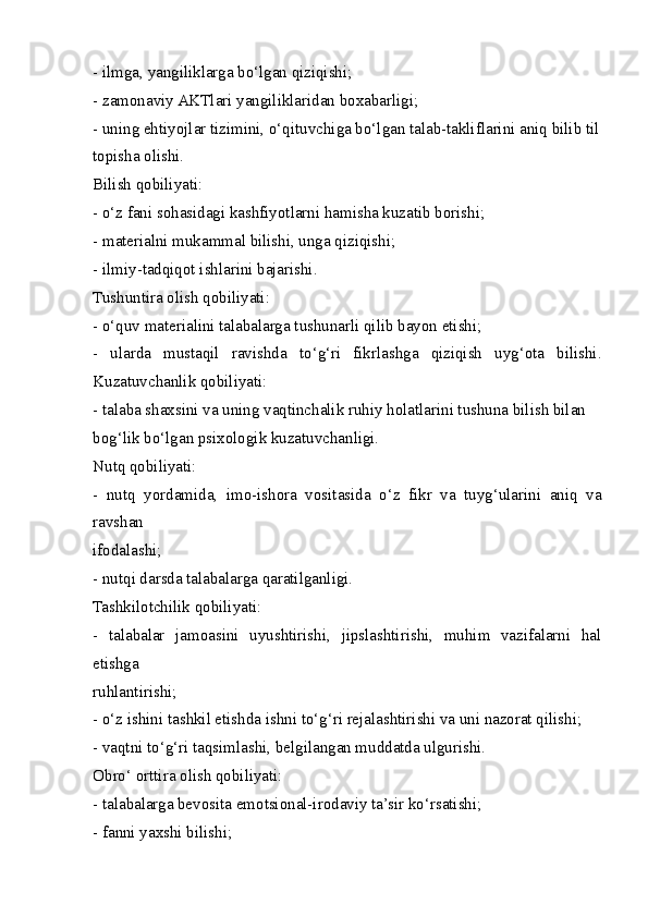 - ilmga, yangiliklarga bo‘lgan qiziqishi;
- zamonaviy AKTlari yangiliklaridan boxabarligi;
- uning ehtiyojlar tizimini, o‘qituvchiga bo‘lgan talab-takliflarini aniq bilib til
topisha olishi.
Bilish qobiliyati:
- o‘z fani sohasidagi kashfiyotlarni hamisha kuzatib borishi;
- materialni mukammal bilishi, unga qiziqishi;
- ilmiy-tadqiqot ishlarini bajarishi.
Tushuntira olish qobiliyati:
- o‘quv materialini talabalarga tushunarli qilib bayon etishi;
-   ularda   mustaqil   ravishda   to‘g‘ri   fikrlashga   qiziqish   uyg‘ota   bilishi.
Kuzatuvchanlik qobiliyati:
- talaba shaxsini va uning vaqtinchalik ruhiy holatlarini tushuna bilish bilan
bog‘lik bo‘lgan psixologik kuzatuvchanligi.
Nutq qobiliyati:
-   nutq   yordamida,   imo-ishora   vositasida   o‘z   fikr   va   tuyg‘ularini   aniq   va
ravshan
ifodalashi;
- nutqi darsda talabalarga qaratilganligi.
Tashkilotchilik qobiliyati:
-   talabalar   jamoasini   uyushtirishi,   jipslashtirishi,   muhim   vazifalarni   hal
etishga
ruhlantirishi;
- o‘z ishini tashkil etishda ishni to‘g‘ri rejalashtirishi va uni nazorat qilishi;
- vaqtni to‘g‘ri taqsimlashi, belgilangan muddatda ulgurishi.
Obro‘ orttira olish qobiliyati:
- talabalarga bevosita emotsional-irodaviy ta’sir ko‘rsatishi;
- fanni yaxshi bilishi;