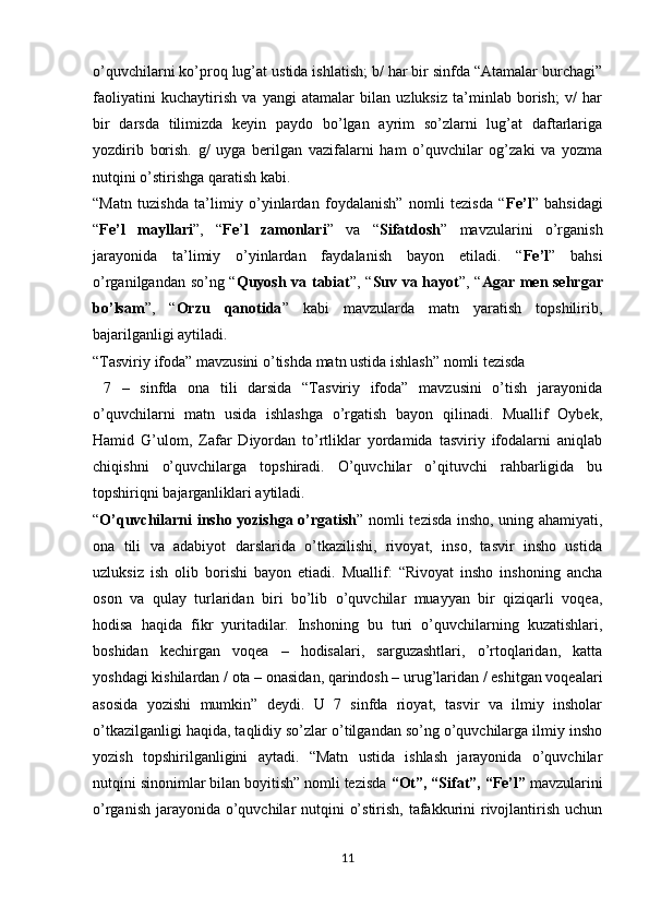 o’quvchilarni ko’proq lug’at ustida ishlatish; b/ har bir sinfda “Atamalar burchagi”
faoliyatini   kuchaytirish   va   yangi   atamalar   bilan   uzluksiz   ta’minlab   borish;   v/   har
bir   darsda   tilimizda   keyin   paydo   bo’lgan   ayrim   so’zlarni   lug’at   daftarlariga
yozdirib   borish.   g/   uyga   berilgan   vazifalarni   ham   o’quvchilar   og’zaki   va   yozma
nutqini o’stirishga qaratish kabi. 
“Matn   tuzishda   ta’limiy   o’yinlardan   foydalanish”   nomli   tezisda   “ Fe’l ”   bahsidagi
“ Fe’l   mayllari ”,   “ Fe ’ l   zamonlari ”   va   “ Sifatdosh ”   mavzularini   o’rganish
jarayonida   ta’limiy   o’yinlardan   faydalanish   bayon   etiladi.   “ Fe’l ”   bahsi
o’rganilgandan so’ng “ Quyosh va tabiat ”, “ Suv va hayot ”, “ Agar men sehrgar
bo’lsam ”,   “ Orzu   qanotida ”   kabi   mavzularda   matn   yaratish   topshilirib,
bajarilganligi aytiladi.
“Tasviriy ifoda” mavzusini o’tishda matn ustida ishlash” nomli tezisda
  7   –   sinfda   ona   tili   darsida   “Tasviriy   ifoda”   mavzusini   o’tish   jarayonida
o’quvchilarni   matn   usida   ishlashga   o’rgatish   bayon   qilinadi.   Muallif   Oybek,
Hamid   G’ulom,   Zafar   Diyordan   to’rtliklar   yordamida   tasviriy   ifodalarni   aniqlab
chiqishni   o’quvchilarga   topshiradi.   O’quvchilar   o’qituvchi   rahbarligida   bu
topshiriqni bajarganliklari aytiladi.
“ O’quvchilarni insho yozishga o’rgatish ” nomli tezisda insho, uning ahamiyati,
ona   tili   va   adabiyot   darslarida   o’tkazilishi,   rivoyat,   inso,   tasvir   insho   ustida
uzluksiz   ish   olib   borishi   bayon   etiadi.   Muallif:   “Rivoyat   insho   inshoning   ancha
oson   va   qulay   turlaridan   biri   bo’lib   o’quvchilar   muayyan   bir   qiziqarli   voqea,
hodisa   haqida   fikr   yuritadilar.   Inshoning   bu   turi   o’quvchilarning   kuzatishlari,
boshidan   kechirgan   voqea   –   hodisalari,   sarguzashtlari,   o’rtoqlaridan,   katta
yoshdagi kishilardan / ota – onasidan, qarindosh – urug’laridan / eshitgan voqealari
asosida   yozishi   mumkin”   deydi.   U   7   sinfda   rioyat,   tasvir   va   ilmiy   insholar
o’tkazilganligi haqida, taqlidiy so’zlar o’tilgandan so’ng o’quvchilarga ilmiy insho
yozish   topshirilganligini   aytadi.   “Matn   ustida   ishlash   jarayonida   o’quvchilar
nutqini sinonimlar bilan boyitish” nomli tezisda  “Ot”, “Sifat”, “Fe’l”  mavzularini
o’rganish jarayonida o’quvchilar nutqini  o’stirish, tafakkurini  rivojlantirish uchun
11 