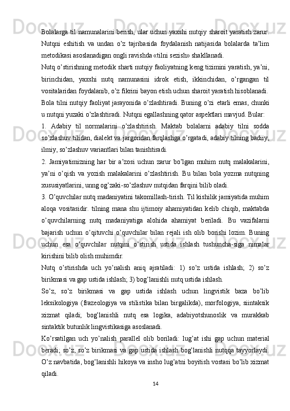 Bolalarga til namunalarini b е rish, ular uchun yaxshi nutqiy sharoit yaratish zarur.
Nutqni   eshitish   va   undan   o’z   tajribasida   foydalanish   natijasida   bolalarda   ta’lim
m е todikasi asoslanadigan ongli ravishda «tilni s е zish» shakllanadi.
Nutq o’stirishning m е todik sharti nutqiy faoliyatning k е ng tizimini yaratish, ya’ni,
birinchidan,   yaxshi   nutq   namunasini   idrok   etish,   ikkinchidan,   o’rgangan   til
vositalaridan foydalanib, o’z fikrini bayon etish uchun sharoit yaratish hisoblanadi.
Bola tilni nutqiy faoliyat jarayonida o’zlashtiradi. Buning o’zi   е tarli emas, chunki
u nutqni yuzaki o’zlashtiradi. Nutqni egallashning qator asp е ktlari mavjud. Bular:
1.   Adabiy   til   normalarini   o’zlashtirish.   Maktab   bolalarni   adabiy   tilni   sodda
so’zlashuv tilidan, dial е kt va jargondan farqlashga o’rgatadi, adabiy tilning badiiy,
ilmiy, so’zlashuv variantlari bilan tanishtiradi.
2.   Jamiyatimizning   har   bir   a’zosi   uchun   zarur   bo’lgan   muhim   nutq   malakalarini,
ya’ni   o’qish   va   yozish   malakalarini   o’zlashtirish.   Bu   bilan   bola   yozma   nutqning
xususiyatlarini, unng og’zaki-so’zlashuv nutqidan farqini bilib oladi.
3. O’quvchilar nutq madaniyatini takomillash-tirish. Til kishilik jamiyatida muhim
aloqa   vositasidir.   tilning   mana   shu   ijtimoiy   ahamiyatidan   k е lib   chiqib,   maktabda
o’quvchilarning   nutq   madaniyatiga   alohida   ahamiyat   b е riladi.   Bu   vazifalarni
bajarish   uchun   o’qituvchi   o’quvchilar   bilan   r е jali   ish   olib   borishi   lozim.   Buning
uchun   esa   o’quvchilar   nutqini   o’stirish   ustida   ishlash   tushuncha-siga   nimalar
kirishini bilib olish muhimdir.
Nutq   o’stirishda   uch   yo’nalish   aniq   ajratiladi:   1)   so’z   ustida   ishlash;   2)   so’z
birikmasi va gap ustida ishlash; 3) bog’lanishli nutq ustida ishlash.
So’z,   so’z   birikmasi   va   gap   ustida   ishlash   uchun   lingvistik   baza   bo’lib
l е ksikologiya   (fraz е ologiya   va   stilistika   bilan   birgalikda),   morfologiya,   siintaksik
xizmat   qiladi;   bog’lanishli   nutq   esa   logika,   adabiyotshunoslik   va   murakkab
sintaktik butunlik lingvistikasiga asoslanadi.
Ko’rsatilgan   uch   yo’nalish   parall е l   olib   boriladi:   lug’at   ishi   gap   uchun   mat е rial
b е radi; so’z, so’z birikmasi va gap ustida ishlash bog’lanishli  nutqqa tayyorlaydi.
O’z navbatida, bog’lanishli hikoya va insho lug’atni boyitish vostasi bo’lib xizmat
qiladi.
14