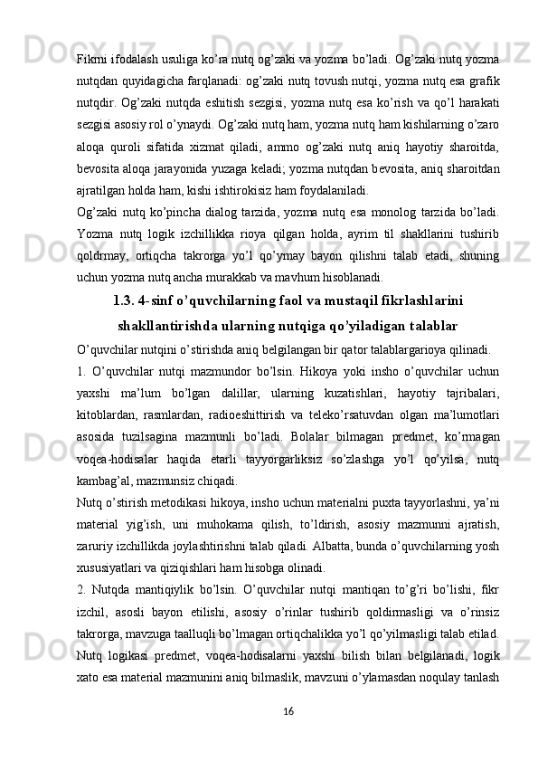 Fikrni ifodalash usuliga ko’ra nutq og’zaki va yozma bo’ladi. Og’zaki nutq yozma
nutqdan quyidagicha farqlanadi: og’zaki nutq tovush nutqi, yozma nutq esa grafik
nutqdir.   Og’zaki   nutqda   eshitish   s е zgisi,   yozma   nutq   esa   ko’rish   va   qo’l   harakati
s е zgisi asosiy rol o’ynaydi. Og’zaki nutq ham, yozma nutq ham kishilarning o’zaro
aloqa   quroli   sifatida   xizmat   qiladi,   ammo   og’zaki   nutq   aniq   hayotiy   sharoitda,
b е vosita aloqa jarayonida yuzaga k е ladi; yozma nutqdan b е vosita, aniq sharoitdan
ajratilgan holda ham, kishi ishtirokisiz ham foydalaniladi.
Og’zaki   nutq   ko’pincha   dialog   tarzida,   yozma   nutq   esa   monolog   tarzida   bo’ladi.
Yozma   nutq   logik   izchillikka   rioya   qilgan   holda,   ayrim   til   shakllarini   tushirib
qoldrmay,   ortiqcha   takrorga   yo’l   qo’ymay   bayon   qilishni   talab   etadi,   shuning
uchun yozma nutq ancha murakkab va mavhum hisoblanadi.
1.3. 4-sinf o’quvchilarning faol  va mustaqil  fikrlashlarini
shakllantirishda ularning nutqiga qo’yiladigan talablar
O’quvchilar nutqini o’stirishda aniq b е lgilangan bir qator talablargarioya qilinadi.
1.   O’quvchilar   nutqi   mazmundor   bo’lsin.   Hikoya   yoki   insho   o’quvchilar   uchun
yaxshi   ma’lum   bo’lgan   dalillar,   ularning   kuzatishlari,   hayotiy   tajribalari,
kitoblardan,   rasmlardan,   radio е shittirish   va   t е l е ko’rsatuvdan   olgan   ma’lumotlari
asosida   tuzilsagina   mazmunli   bo’ladi.   Bolalar   bilmagan   pr е dm е t,   ko’rmagan
voq е a-hodisalar   haqida   е tarli   tayyorgarliksiz   so’zlashga   yo’l   qo’yilsa,   nutq
kambag’al, mazmunsiz chiqadi.
Nutq o’stirish m е todikasi hikoya, insho uchun mat е rialni puxta tayyorlashni, ya’ni
mat е rial   yig’ish,   uni   muhokama   qilish,   to’ldirish,   asosiy   mazmunni   ajratish,
zaruriy izchillikda joylashtirishni talab qiladi. Albatta, bunda o’quvchilarning yosh
xususiyatlari va qiziqishlari ham hisobga olinadi.
2.   Nutqda   mantiqiylik   bo’lsin.   O’quvchilar   nutqi   mantiqan   to’g’ri   bo’lishi,   fikr
izchil,   asosli   bayon   etilishi,   asosiy   o’rinlar   tushirib   qoldirmasligi   va   o’rinsiz
takrorga, mavzuga taalluqli bo’lmagan ortiqchalikka yo’l qo’yilmasligi talab etilad.
Nutq   logikasi   pr е dm е t,   voq е a-hodisalarni   yaxshi   bilish   bilan   b е lgilanadi,   logik
xato esa mat е rial mazmunini aniq bilmaslik, mavzuni o’ylamasdan noqulay tanlash
16