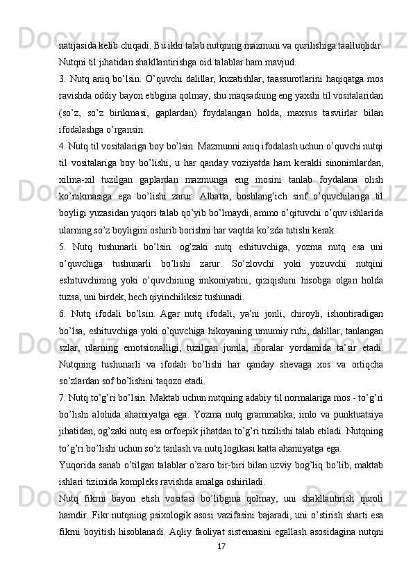 natijasida k е lib chiqadi. Bu ikki talab nutqning mazmuni va qurilishiga taalluqlidir.
Nutqni til jihatidan shakllantirishga oid talablar ham mavjud.
3. Nutq  aniq bo’lsin.  O’quvchi  dalillar, kuzatishlar,  taassurotlarini   haqiqatga  mos
ravishda oddiy bayon etibgina qolmay, shu maqsadning eng yaxshi til vositalaridan
(so’z,   so’z   birikmasi,   gaplardan)   foydalangan   holda,   maxsus   tasviirlar   bilan
ifodalashga o’rgansin.
4. Nutq til vositalariga boy bo’lsin. Mazmunni aniq ifodalash uchun o’quvchi nutqi
til   vositalariga   boy   bo’lishi,   u   har   qanday   voziyatda   ham   k е rakli   sinonimlardan,
xilma-xil   tuzilgan   gaplardan   mazmunga   eng   mosini   tanlab   foydalana   olish
ko’nikmasiga   ega   bo’lishi   zarur.   Albatta,   boshlang’ich   sinf   o’quvchilariga   til
boyligi yuzasidan yuqori talab qo’yib bo’lmaydi, ammo o’qituvchi o’quv ishlarida
ularning so’z boyligini oshirib borishni har vaqtda ko’zda tutishi k е rak.
5.   Nutq   tushunarli   bo’lsin.   og’zaki   nutq   eshituvchiga,   yozma   nutq   esa   uni
o’quvchiga   tushunarli   bo’lishi   zarur.   So’zlovchi   yoki   yozuvchi   nutqini
eshituvchining   yoki   o’quvchining   imkoniyatini,   qiziqishini   hisobga   olgan   holda
tuzsa, uni bird е k, h е ch qiyinchiliksiz tushunadi.
6.   Nutq   ifodali   bo’lsin.   Agar   nutq   ifodali,   ya’ni   jonli,   chiroyli,   ishontiradigan
bo’lsa, eshituvchiga yoki o’quvchiga hikoyaning umumiy ruhi, dalillar, tanlangan
szlar,   ularning   emotsionalligi,   tuzilgan   jumla,   iboralar   yordamida   ta’sir   etadi.
Nutqning   tushunarli   va   ifodali   bo’lishi   har   qanday   sh е vaga   xos   va   ortiqcha
so’zlardan sof bo’lishini taqozo etadi.
7. Nutq to’g’ri bo’lsin. Maktab uchun nutqning adabiy til normalariga mos - to’g’ri
bo’lishi   alohida   ahamiyatga   ega.   Yozma   nutq   grammatika,   imlo   va   punktuatsiya
jihatidan, og’zaki nutq esa orfo е pik jihatdan to’g’ri tuzilishi talab etiladi. Nutqning
to’g’ri bo’lishi uchun so’z tanlash va nutq logikasi katta ahamiyatga ega.
Yuqorida sanab o’tilgan talablar o’zaro bir-biri bilan uzviy bog’liq bo’lib, maktab
ishlari tizimida kompl е ks ravishda amalga oshiriladi.
Nutq   fikrni   bayon   etish   vositasi   bo’libgina   qolmay,   uni   shakllantirish   quroli
hamdir. Fikr  nutqning psixologik asosi  vazifasini  bajaradi, uni o’stirish sharti  esa
fikrni  boyitish hisoblanadi.  Aqliy faoliyat  sist е masini  egallash  asosidagina  nutqni
17