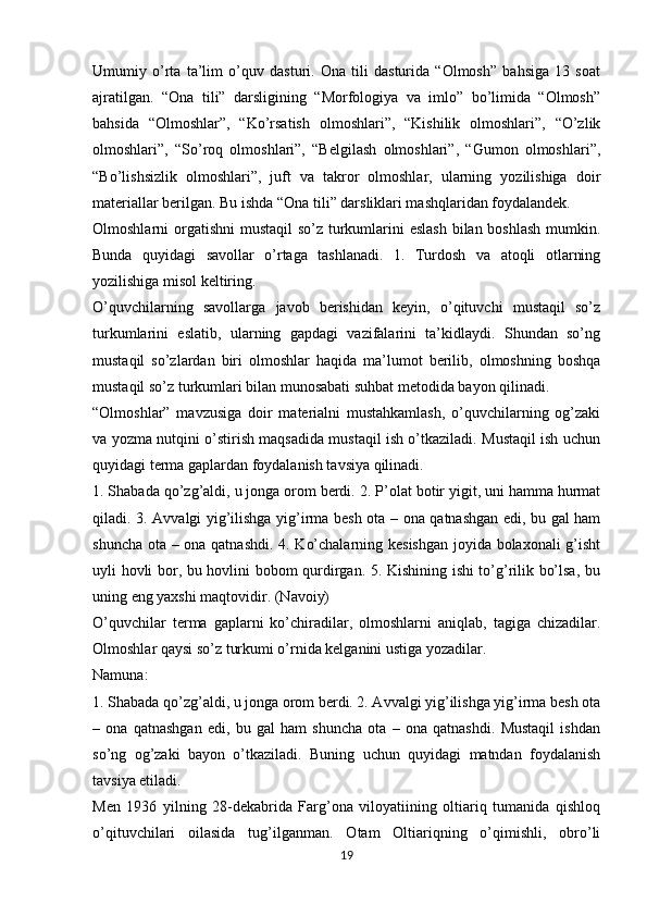 Umumiy   o’rta   ta’lim   o’quv   dasturi.   Ona   tili   dasturida   “Olmosh”   bahsiga   13   soat
ajratilgan.   “Ona   tili”   darsligining   “Morfologiya   va   imlo”   bo’limida   “Olmosh”
bahsida   “Olmoshlar”,   “Ko’rsatish   olmoshlari”,   “Kishilik   olmoshlari”,   “O’zlik
olmoshlari”,   “So’roq   olmoshlari”,   “Belgilash   olmoshlari”,   “Gumon   olmoshlari”,
“Bo’lishsizlik   olmoshlari”,   juft   va   takror   olmoshlar,   ularning   yozilishiga   doir
materiallar berilgan. Bu ishda “Ona tili” darsliklari mashqlaridan foydalandek. 
Olmoshlarni orgatishni  mustaqil  so’z turkumlarini  eslash  bilan boshlash  mumkin.
Bunda   quyidagi   savollar   o’rtaga   tashlanadi.   1.   Turdosh   va   atoqli   otlarning
yozilishiga misol keltiring. 
O’quvchilarning   savollarga   javob   berishidan   keyin,   o’qituvchi   mustaqil   so’z
turkumlarini   eslatib,   ularning   gapdagi   vazifalarini   ta’kidlaydi.   Shundan   so’ng
mustaqil   so’zlardan   biri   olmoshlar   haqida   ma’lumot   berilib,   olmoshning   boshqa
mustaqil so’z turkumlari bilan munosabati suhbat metodida bayon qilinadi.
“Olmoshlar”   mavzusiga   doir   materialni   mustahkamlash,   o’quvchilarning   og’zaki
va yozma nutqini o’stirish maqsadida mustaqil ish o’tkaziladi. Mustaqil ish uchun
quyidagi terma gaplardan foydalanish tavsiya qilinadi. 
1. Shabada qo’zg’aldi, u jonga orom berdi.  2. P’olat botir yigit, uni hamma hurmat
qiladi. 3. Avvalgi yig’ilishga yig’irma besh ota – ona qatnashgan edi, bu gal ham
shuncha ota – ona qatnashdi. 4. Ko’chalarning kesishgan joyida bolaxonali g’isht
uyli hovli bor, bu hovlini bobom qurdirgan. 5. Kishining ishi to’g’rilik bo’lsa, bu
uning eng yaxshi maqtovidir. (Navoiy)
O’quvchilar   terma   gaplarni   ko’chiradilar,   olmoshlarni   aniqlab,   tagiga   chizadilar.
Olmoshlar qaysi so’z turkumi o’rnida kelganini ustiga yozadilar. 
Namuna:
1. Shabada qo’zg’aldi, u jonga orom berdi. 2. Avvalgi yig’ilishga yig’irma besh ota
–   ona   qatnashgan   edi,   bu   gal   ham   shuncha   ota   –   ona   qatnashdi.   Mustaqil   ishdan
so’ng   og’zaki   bayon   o’tkaziladi.   Buning   uchun   quyidagi   matndan   foydalanish
tavsiya etiladi. 
Men   1936   yilning   28-dekabrida   Farg’ona   viloyatiining   oltiariq   tumanida   qishloq
o’qituvchilari   oilasida   tug’ilganman.   Otam   Oltiariqning   o’qimishli,   obro’li
19 