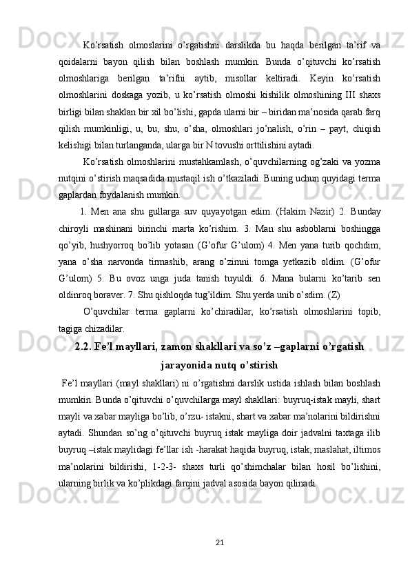 Ko’rsatish   olmoslarini   o’rgatishni   darslikda   bu   haqda   berilgan   ta’rif   va
qoidalarni   bayon   qilish   bilan   boshlash   mumkin.   Bunda   o’qituvchi   ko’rsatish
olmoshlariga   berilgan   ta’rifni   aytib,   misollar   keltiradi.   Keyin   ko’rsatish
olmoshlarini   doskaga   yozib,   u   ko’rsatish   olmoshi   kishilik   olmoshining   III   shaxs
birligi bilan shaklan bir xil bo’lishi, gapda ularni bir – biridan ma’nosida qarab farq
qilish   mumkinligi,   u,   bu,   shu,   o’sha,   olmoshlari   jo’nalish,   o’rin   –   payt,   chiqish
kelishigi bilan turlanganda, ularga bir N tovushi orttilishini aytadi.
Ko’rsatish   olmoshlarini   mustahkamlash,   o’quvchilarning   og’zaki   va   yozma
nutqini o’stirish maqsadida mustaqil ish o’tkaziladi. Buning uchun quyidagi terma
gaplardan foydalanish mumkin.
          1.   Men   ana   shu   gullarga   suv   quyayotgan   edim.   (Hakim   Nazir)   2.   Bunday
chiroyli   mashinani   birinchi   marta   ko’rishim.   3.   Man   shu   asboblarni   boshingga
qo’yib,   hushyorroq   bo’lib   yotasan   (G’ofur   G’ulom)   4.   Men   yana   turib   qochdim,
yana   o’sha   narvonda   tirmashib,   arang   o’zimni   tomga   yetkazib   oldim.   (G’ofur
G’ulom)   5.   Bu   ovoz   unga   juda   tanish   tuyuldi.   6.   Mana   bularni   ko’tarib   sen
oldinroq boraver. 7. Shu qishloqda tug’ildim. Shu yerda unib o’sdim. (Z) 
O’quvchilar   terma   gaplarni   ko’chiradilar,   ko’rsatish   olmoshlarini   topib,
tagiga chizadilar. 
2.2. Fe’l mayllari,  zamon shakllari  va so’z –gaplarni o’rgatish
jarayonida nutq o’stirish
  Fe’l  mayllari  (mayl  shakllari)  ni  o’rgatishni  darslik  ustida ishlash  bilan boshlash
mumkin. Bunda o’qituvchi o’quvchilarga mayl shakllari: buyruq-istak mayli, shart
mayli va xabar mayliga bo’lib, o’rzu- istakni, shart va xabar ma’nolarini bildirishni
aytadi.   Shundan   so’ng   o’qituvchi   buyruq   istak   mayliga   doir   jadvalni   taxtaga   ilib
buyruq –istak maylidagi fe’llar ish -harakat haqida buyruq, istak, maslahat, iltimos
ma’nolarini   bildirishi,   1-2-3-   shaxs   turli   qo’shimchalar   bilan   hosil   bo’lishini,
ularning birlik va ko’plikdagi farqini jadval asosida bayon qilinadi. 
21