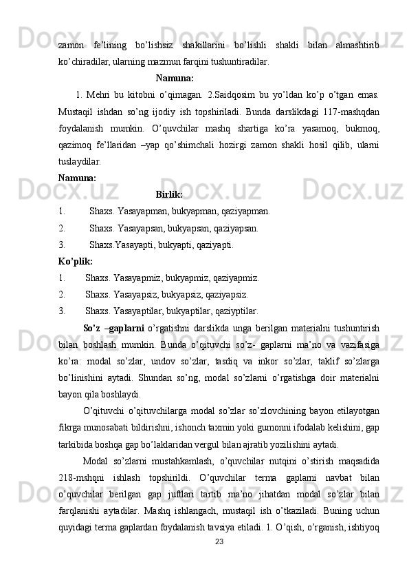 zamon   fe’lining   bo’lishsiz   shakillarini   bo’lishli   shakli   bilan   almashtirib
ko’chiradilar, ularning mazmun farqini tushuntiradilar. 
Namuna:
        1.   Mehri   bu   kitobni   o’qimagan.   2.Saidqosim   bu   yo’ldan   ko’p   o’tgan   emas.
Mustaqil   ishdan   so’ng   ijodiy   ish   topshiriladi.   Bunda   darslikdagi   117-mashqdan
foydalanish   mumkin.   O’quvchilar   mashq   shartiga   ko’ra   yasamoq,   bukmoq,
qazimoq   fe’llaridan   –yap   qo’shimchali   hozirgi   zamon   shakli   hosil   qilib,   ularni
tuslaydilar. 
Namuna:
Birlik:
1. Shaxs. Yasayapman, bukyapman, qaziyapman. 
2. Shaxs. Yasayapsan, bukyapsan, qaziyapsan.
3. Shaxs.Yasayapti, bukyapti, qaziyapti. 
Ko’plik:
1. Shaxs. Yasayapmiz, bukyapmiz, qaziyapmiz. 
2. Shaxs. Yasayapsiz, bukyapsiz, qaziyapsiz. 
3. Shaxs. Yasayaptilar, bukyaptilar, qaziyptilar.
     So’z   –gaplarni   o’rgatishni   darslikda   unga   berilgan   materialni   tushuntirish
bilan   boshlash   mumkin.   Bunda   o’qituvchi   so’z-   gaplarni   ma’no   va   vazifasiga
ko’ra:   modal   so’zlar,   undov   so’zlar,   tasdiq   va   inkor   so’zlar,   taklif   so’zlarga
bo’linishini   aytadi.   Shundan   so’ng,   modal   so’zlarni   o’rgatishga   doir   materialni
bayon qila boshlaydi. 
O’qituvchi   o’qituvchilarga   modal   so’zlar   so’zlovchining   bayon   etilayotgan
fikrga munosabati bildirishni, ishonch taxmin yoki gumonni ifodalab kelishini, gap
tarkibida boshqa gap bo’laklaridan vergul bilan ajratib yozilishini aytadi. 
Modal   so’zlarni   mustahkamlash,   o’quvchilar   nutqini   o’stirish   maqsadida
218-mshqni   ishlash   topshirildi.   O’quvchilar   terma   gaplarni   navbat   bilan
o’quvchilar   berilgan   gap   juftlari   tartib   ma’no   jihatdan   modal   so’zlar   bilan
farqlanishi   aytadilar.   Mashq   ishlangach,   mustaqil   ish   o’tkaziladi.   Buning   uchun
quyidagi terma gaplardan foydalanish tavsiya etiladi. 1. O’qish, o’rganish, ishtiyoq
23