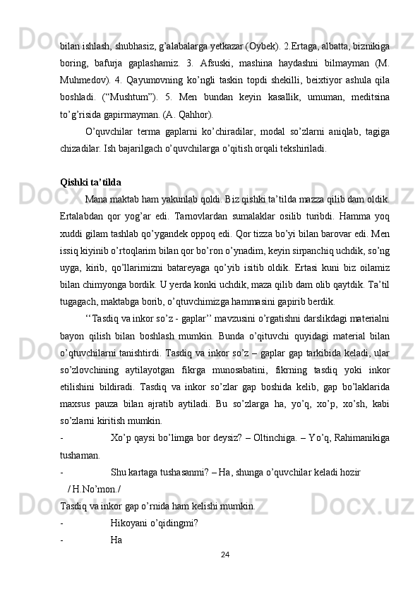 bilan ishlash, shubhasiz, g’alabalarga yetkazar (Oybek). 2.Ertaga, albatta, biznikiga
boring,   bafurja   gaplashamiz.   3.   Afsuski,   mashina   haydashni   bilmayman   (M.
Muhmedov).   4.   Qayumovning   ko’ngli   taskin   topdi   shekilli,   beixtiyor   ashula   qila
boshladi.   (“Mushtum”).   5.   Men   bundan   keyin   kasallik,   umuman,   meditsina
to’g’risida gapirmayman. (A. Qahhor).
O’quvchilar   terma   gaplarni   ko’chiradilar,   modal   so’zlarni   aniqlab,   tagiga
chizadilar. Ish bajarilgach o’quvchilarga o’qitish orqali tekshiriladi. 
Qishki ta’tilda
Mana maktab ham yakunlab qoldi. Biz qishki ta’tilda mazza qilib dam oldik.
Ertalabdan   qor   yog’ar   edi.   Tarnovlardan   sumalaklar   osilib   turibdi.   Hamma   yoq
xuddi gilam tashlab qo’ygandek oppoq edi. Qor tizza bo’yi bilan barovar edi. Men
issiq kiyinib o’rtoqlarim bilan qor bo’ron o’ynadim, keyin sirpanchiq uchdik, so’ng
uyga,   kirib,   qo’llarimizni   batareyaga   qo’yib   isitib   oldik.   Ertasi   kuni   biz   oilamiz
bilan chimyonga bordik. U yerda konki uchdik, maza qilib dam olib qaytdik. Ta’til
tugagach, maktabga borib, o’qtuvchimizga hammasini gapirib berdik. 
‘‘Tasdiq va inkor so’z - gaplar’’ mavzusini o’rgatishni darslikdagi materialni
bayon   qilish   bilan   boshlash   mumkin.   Bunda   o’qituvchi   quyidagi   material   bilan
o’qtuvchilarni tanishtirdi. Tasdiq va inkor so’z – gaplar gap tarkibida keladi, ular
so’zlovchining   aytilayotgan   fikrga   munosabatini,   fikrning   tasdiq   yoki   inkor
etilishini   bildiradi.   Tasdiq   va   inkor   so’zlar   gap   boshida   kelib,   gap   bo’laklarida
maxsus   pauza   bilan   ajratib   aytiladi.   Bu   so’zlarga   ha,   yo’q,   xo’p,   xo’sh,   kabi
so’zlarni kiritish mumkin. 
- Xo’p qaysi bo’limga bor deysiz? – Oltinchiga. – Yo’q, Rahimanikiga
tushaman. 
- Shu kartaga tushasanmi? – Ha, shunga o’quvchilar keladi hozir 
   / H.No’mon./
Tasdiq va inkor gap o’rnida ham kelishi mumkin. 
- Hikoyani o’qidingmi? 
- Ha 
24