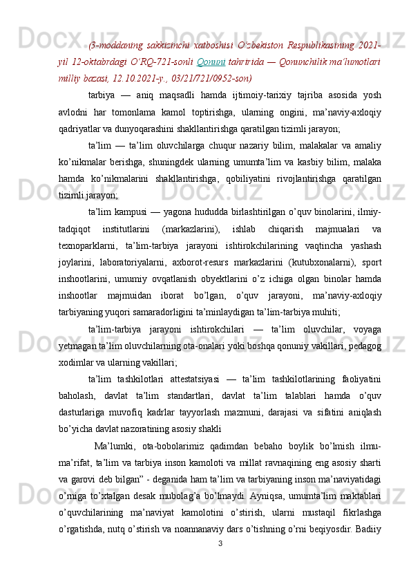 (3-moddaning   sakkizinchi   xatboshisi   O’zbekiston   Respublikasining   2021-
yil 12-oktabrdagi  O’RQ-721-sonli   Qonuni   tahririda — Qonunchilik ma’lumotlari
milliy bazasi, 12.10.2021-y., 03/21/721/0952-son)
tarbiya   —   aniq   maqsadli   hamda   ijtimoiy-tarixiy   tajriba   asosida   yosh
avlodni   har   tomonlama   kamol   toptirishga,   ularning   ongini,   ma’naviy-axloqiy
qadriyatlar va dunyoqarashini shakllantirishga qaratilgan tizimli jarayon;
ta’lim   —   ta’lim   oluvchilarga   chuqur   nazariy   bilim,   malakalar   va   amaliy
ko’nikmalar   berishga,   shuningdek   ularning   umumta’lim   va   kasbiy   bilim,   malaka
hamda   ko’nikmalarini   shakllantirishga,   qobiliyatini   rivojlantirishga   qaratilgan
tizimli jarayon;
ta’lim kampusi — yagona hududda birlashtirilgan o’quv binolarini, ilmiy-
tadqiqot   institutlarini   (markazlarini),   ishlab   chiqarish   majmualari   va
texnoparklarni,   ta’lim-tarbiya   jarayoni   ishtirokchilarining   vaqtincha   yashash
joylarini,   laboratoriyalarni,   axborot-resurs   markazlarini   (kutubxonalarni),   sport
inshootlarini,   umumiy   ovqatlanish   obyektlarini   o’z   ichiga   olgan   binolar   hamda
inshootlar   majmuidan   iborat   bo’lgan,   o’quv   jarayoni,   ma’naviy-axloqiy
tarbiyaning yuqori samaradorligini ta’minlaydigan ta’lim-tarbiya muhiti;
ta’lim-tarbiya   jarayoni   ishtirokchilari   —   ta’lim   oluvchilar,   voyaga
yetmagan ta’lim oluvchilarning ota-onalari yoki boshqa qonuniy vakillari, pedagog
xodimlar va ularning vakillari;
ta’lim   tashkilotlari   attestatsiyasi   —   ta’lim   tashkilotlarining   faoliyatini
baholash,   davlat   ta’lim   standartlari,   davlat   ta’lim   talablari   hamda   o’quv
dasturlariga   muvofiq   kadrlar   tayyorlash   mazmuni,   darajasi   va   sifatini   aniqlash
bo’yicha davlat nazoratining asosiy shakli
  Ma’lumki,   ota-bobolarimiz   qadimdan   bebaho   boylik   bo’lmish   ilmu-
ma’rifat, ta’lim  va tarbiya inson kamoloti  va millat  ravnaqining eng asosiy  sharti
va garovi deb bilgan” - deganida ham ta’lim va tarbiyaning inson ma’naviyatidagi
o’rniga   to’xtalgan   desak   mubolag’a   bo’lmaydi.   Ayniqsa,   umumta’lim   maktablari
o’quvchilarining   ma’naviyat   kamolotini   o’stirish,   ularni   mustaqil   fikrlashga
o’rgatishda, nutq o’stirish va noannanaviy dars o’tishning o’rni beqiyosdir. Badiiy
3