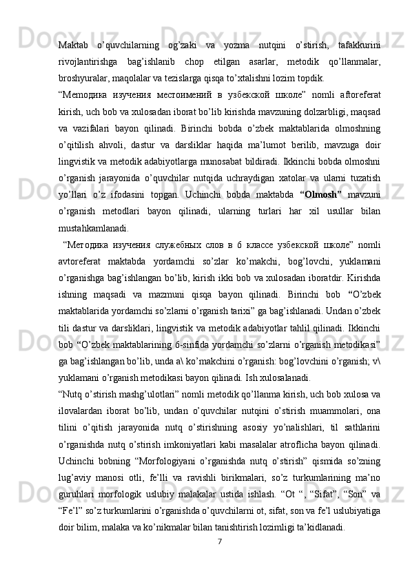 Maktab   o’quvchilarning   og’zaki   va   yozma   nutqini   o’stirish,   tafakkurini
rivojlantirishga   bag’ishlanib   chop   etilgan   asarlar,   metodik   qo’llanmalar,
broshyuralar, maqolalar va tezislarga qisqa to’xtalishni lozim topdik.
“Mem одика   изучения   местоимений   в   узбекской   школе ”   nomli   aftoreferat
kirish, uch bob va xulosadan iborat bo’lib kirishda mavzuning dolzarbligi, maqsad
va   vazifalari   bayon   qilinadi.   Birinchi   bobda   o’zbek   maktablarida   olmoshning
o’qitilish   ahvoli,   dastur   va   darsliklar   haqida   ma’lumot   berilib,   mavzuga   doir
lingvistik va metodik adabiyotlarga munosabat bildiradi. Ikkinchi bobda olmoshni
o’rganish   jarayonida   o’quvchilar   nutqida   uchraydigan   xatolar   va   ularni   tuzatish
yo’llari   o’z   ifodasini   topgan.   Uchinchi   bobda   maktabda   “Olmosh”   mavzuni
o’rganish   metodlari   bayon   qilinadi,   ularning   turlari   har   xil   usullar   bilan
mustahkamlanadi. 
  “ Методика   изучения   служебных   слов   в   6   классе   узбекской   школе ”   nomli
avtoreferat   maktabda   yordamchi   so’zlar   ko’makchi,   bog’lovchi,   yuklamani
o’rganishga bag’ishlangan bo’lib, kirish ikki bob va xulosadan iboratdir. Kirishda
ishning   maqsadi   va   mazmuni   qisqa   bayon   qilinadi.   Birinchi   bob   “ O’zbek
maktablarida yordamchi so’zlarni o’rganish tarixi” ga bag’ishlanadi. Undan o’zbek
tili dastur va darsliklari, lingvistik va metodik adabiyotlar tahlil qilinadi. Ikkinchi
bob   “ O’zbek  maktablarining 6-sinfida yordamchi  so’zlarni  o’rganish metodikasi”
ga bag’ishlangan bo’lib, unda a\ ko’makchini o’rganish: bog’lovchini o’rganish; v\
yuklamani o’rganish metodikasi bayon qilinadi. Ish xulosalanadi.
“Nutq o’stirish mashg’ulotlari” nomli metodik qo’llanma kirish, uch bob xulosa va
ilovalardan   iborat   bo’lib,   undan   o’quvchilar   nutqini   o’stirish   muammolari,   ona
tilini   o’qitish   jarayonida   nutq   o’stirishning   asosiy   yo’nalishlari,   til   sathlarini
o’rganishda   nutq   o’stirish   imkoniyatlari   kabi   masalalar   atroflicha   bayon   qilinadi.
Uchinchi   bobning   “Morfologiyani   o’rganishda   nutq   o’stirish”   qismida   so’zning
lug’aviy   manosi   otli,   fe’lli   va   ravishli   birikmalari,   so’z   turkumlarining   ma’no
guruhlari   morfologik   uslubiy   malakalar   ustida   ishlash.   “Ot   “,   “Sifat”,   “Son”   va
“Fe’l” so’z turkumlarini o’rganishda o’quvchilarni ot, sifat, son va fe’l uslubiyatiga
doir bilim, malaka va ko’nikmalar bilan tanishtirish lozimligi ta’kidlanadi. 
7 