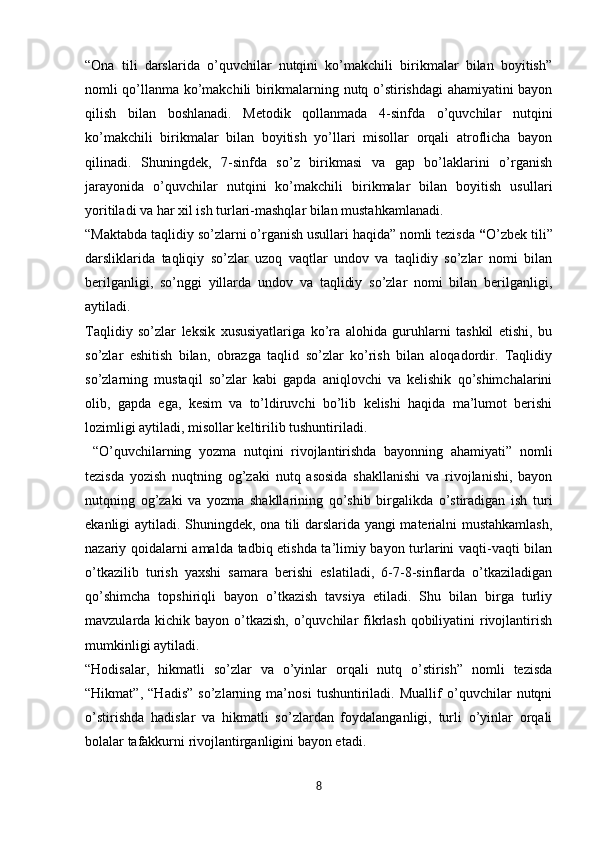 “Ona   tili   darslarida   o’quvchilar   nutqini   ko’makchili   birikmalar   bilan   boyitish”
nomli qo’llanma ko’makchili birikmalarning nutq o’stirishdagi ahamiyatini bayon
qilish   bilan   boshlanadi.   Metodik   qollanmada   4-sinfda   o’quvchilar   nutqini
ko’makchili   birikmalar   bilan   boyitish   yo’llari   misollar   orqali   atroflicha   bayon
qilinadi.   Shuningdek,   7-sinfda   so’z   birikmasi   va   gap   bo’laklarini   o’rganish
jarayonida   o’quvchilar   nutqini   ko’makchili   birikmalar   bilan   boyitish   usullari
yoritiladi va har xil ish turlari-mashqlar bilan mustahkamlanadi. 
“Maktabda taqlidiy so’zlarni o’rganish usullari haqida” nomli tezisda  “ O’zbek tili”
darsliklarida   taqliqiy   so’zlar   uzoq   vaqtlar   undov   va   taqlidiy   so’zlar   nomi   bilan
berilganligi,   so’nggi   yillarda   undov   va   taqlidiy   so’zlar   nomi   bilan   berilganligi,
aytiladi. 
Taqlidiy   so’zlar   leksik   xususiyatlariga   ko’ra   alohida   guruhlarni   tashkil   etishi,   bu
so’zlar   eshitish   bilan,   obrazga   taqlid   so’zlar   ko’rish   bilan   aloqadordir.   Taqlidiy
so’zlarning   mustaqil   so’zlar   kabi   gapda   aniqlovchi   va   kelishik   qo’shimchalarini
olib,   gapda   ega,   kesim   va   to’ldiruvchi   bo’lib   kelishi   haqida   ma’lumot   berishi
lozimligi aytiladi, misollar keltirilib tushuntiriladi. 
  “O’quvchilarning   yozma   nutqini   rivojlantirishda   bayonning   ahamiyati”   nomli
tezisda   yozish   nuqtning   og’zaki   nutq   asosida   shakllanishi   va   rivojlanishi,   bayon
nutqning   og’zaki   va   yozma   shakllarining   qo’shib   birgalikda   o’stiradigan   ish   turi
ekanligi aytiladi. Shuningdek, ona tili darslarida yangi materialni mustahkamlash,
nazariy qoidalarni amalda tadbiq etishda ta’limiy bayon turlarini vaqti-vaqti bilan
o’tkazilib   turish   yaxshi   samara   berishi   eslatiladi,   6-7-8-sinflarda   o’tkaziladigan
qo’shimcha   topshiriqli   bayon   o’tkazish   tavsiya   etiladi.   Shu   bilan   birga   turliy
mavzularda kichik bayon o’tkazish, o’quvchilar fikrlash qobiliyatini rivojlantirish
mumkinligi aytiladi. 
“Hodisalar,   hikmatli   so’zlar   va   o’yinlar   orqali   nutq   o’stirish”   nomli   tezisda
“Hikmat”,   “Hadis”   so’zlarning   ma’nosi   tushuntiriladi.   Muallif   o’quvchilar   nutqni
o’stirishda   hadislar   va   hikmatli   so’zlardan   foydalanganligi,   turli   o’yinlar   orqali
bolalar tafakkurni rivojlantirganligini bayon etadi. 
8 