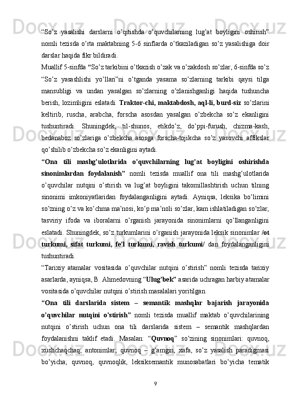 “So’z   yasalishi   darslarni   o’qitishda   o’quvchilarning   lug’at   boyligini   oshirish”
nomli   tezisda   o’rta   maktabning   5-6   sinflarda   o’tkaziladigan   so’z   yasalishiga   doir
darslar haqida fikr bildiradi.
Muallif 5-sinfda  “ So’z tarkibini o’tkazish o’zak va o’zakdosh so’zlar, 6-sinfda so’z
“So’z   yasashlishi   yo’llari”ni   o’tganda   yasama   so’zlarning   tarkibi   qaysi   tilga
mansubligi   va   undan   yasalgan   so’zlarning   o’zlanishganligi   haqida   tushuncha
berish, lozimligini eslatadi.   Traktor-chi,   maktabdosh, aql-li, burd-siz   so’zlarini
keltirib,   ruscha,   arabcha,   forscha   asosdan   yasalgan   o’zbekcha   so’z   ekanligini
tushuntiradi.   Shuningdek,   til-shunos,   etikdo’z,   do’ppi-furush,   chizma-kash,
bedanaboz   so’zlariga   o’zbekcha   asosga   forscha-tojikcha   so’z   yasovchi   affikslar
qo’shilib o’zbekcha so’z ekanligini aytadi. 
“Ona   tili   mashg’ulotlarida   o’quvchilarning   lug’at   boyligini   oshirishda
sinonimlardan   foydalanish”   nomli   tezisda   muallif   ona   tili   mashg’ulotlarida
o’quvchilar   nutqini   o’stirish   va   lug’at   boyligini   takomillashtirish   uchun   tilning
sinonimi   imkoniyatlaridan   foydalanganligini   aytadi.   Ayniqsa,   leksika   bo’limini
so’zning o’z va ko’chma ma’nosi, ko’p ma’noli so’zlar, kam ishlatiladigan so’zlar,
tasviriy   ifoda   va   iboralarni   o’rganish   jarayonida   sinonimlarni   qo’llanganligini
eslatadi. Shuningdek, so’z turkumlarini o’rganish jarayonida leksik sinonimlar   /ot
turkumi,   sifat   turkumi,   fe’l   turkumi,   ravish   turkumi/   dan   foydalanganligini
tushuntiradi.
“Tarixiy   atamalar   vositasida   o’quvchilar   nutqini   o’stirish”   nomli   tezisda   tarixiy
asarlarda, ayniqsa, B. Ahmedovning “ Ulug’bek”  asarida uchragan harbiy atamalar
vositasida o’quvchilar nutqini o’stirish masalalari yoritilgan.
“Ona   tili   darslarida   sistem   –   semantik   mashqlar   bajarish   jarayonida
o’quvchilar   nutqini   o’stirish”   nomli   tezisda   muallif   maktab   o’quvchilarining
nutqini   o’stirish   uchun   ona   tili   darslarida   sistem   –   semantik   mashqlardan
foydalanishni   taklif   etadi.   Masalan:   “ Quvnoq ”   so’zining   sinonimlari:   quvnoq,
xushchaqchaq;   antonimlar;   quvnoq   –   g’amgin,   xafa,   so’z   yasalish   paradigmasi
bo’yicha;   quvnoq,   quvnoqlik,   leksiksemantik   munosabatlari   bo’yicha   tematik
9 