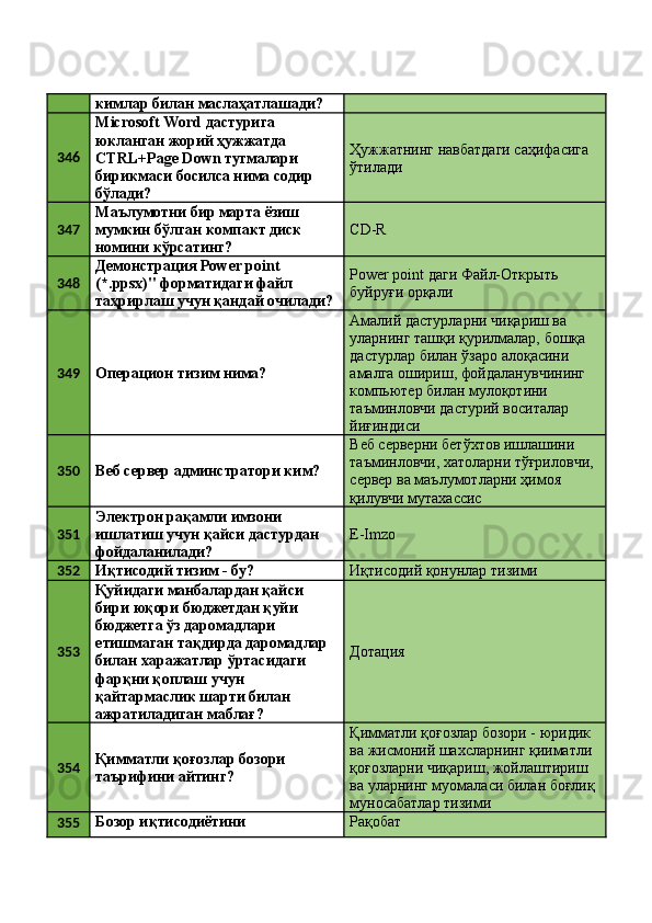 кимлар билан маслаҳатлашади? 
346 Microsoft Word дастурига 
юкланган жорий ҳужжатда 
CTRL+Page Down тугмалари 
бирикмаси босилса нима содир 
бўлади?  Ҳужжатнинг навбатдаги саҳифасига 
ўтилади 
347 Маълумотни бир марта ёзиш 
мумкин бўлган компакт диск 
номини кўрсатинг?  CD-R 
348 Демонстрация Power point 
(*.ppsx)" форматидаги файл 
таҳрирлаш учун қандай очилади?  Power point даги Файл-Открыть 
буйруғи орқали 
349
Операцион тизим нима?  Амалий дастурларни чиқариш ва 
уларнинг ташқи қурилмалар, бошқа 
дастурлар билан ўзаро алоқасини 
амалга ошириш, фойдаланувчининг 
компьютер билан мулоқотини 
таъминловчи дастурий воситалар 
йиғиндиси 
350
Веб сервер админстратори ким?  Веб серверни бетўхтов ишлашини 
таъминловчи, хатоларни тўғриловчи, 
сервер ва маълумотларни ҳимоя 
қилувчи мутахассис 
351 Электрон рақамли имзони 
ишлатиш учун қайси дастурдан 
фойдаланилади?  E-Imzo 
352
Иқтисодий тизим - бу?  Иқтисодий қонунлар тизими 
353 Қуйидаги манбалардан қайси 
бири юқори бюджетдан қуйи 
бюджетга ўз даромадлари 
етишмаган тақдирда даромадлар 
билан харажатлар ўртасидаги 
фарқни қоплаш учун 
қайтармаслик шарти билан 
ажратиладиган маблағ?  Дотация 
354 Қимматли қоғозлар бозори 
таърифини айтинг?  Қимматли қоғозлар бозори - юридик 
ва жисмоний шахсларнинг қииматли 
қоғозларни чиқариш, жойлаштириш 
ва уларнинг муомаласи билан боғлиқ 
муносабатлар тизими 
355 Бозор иқтисодиётини  Рақобат  